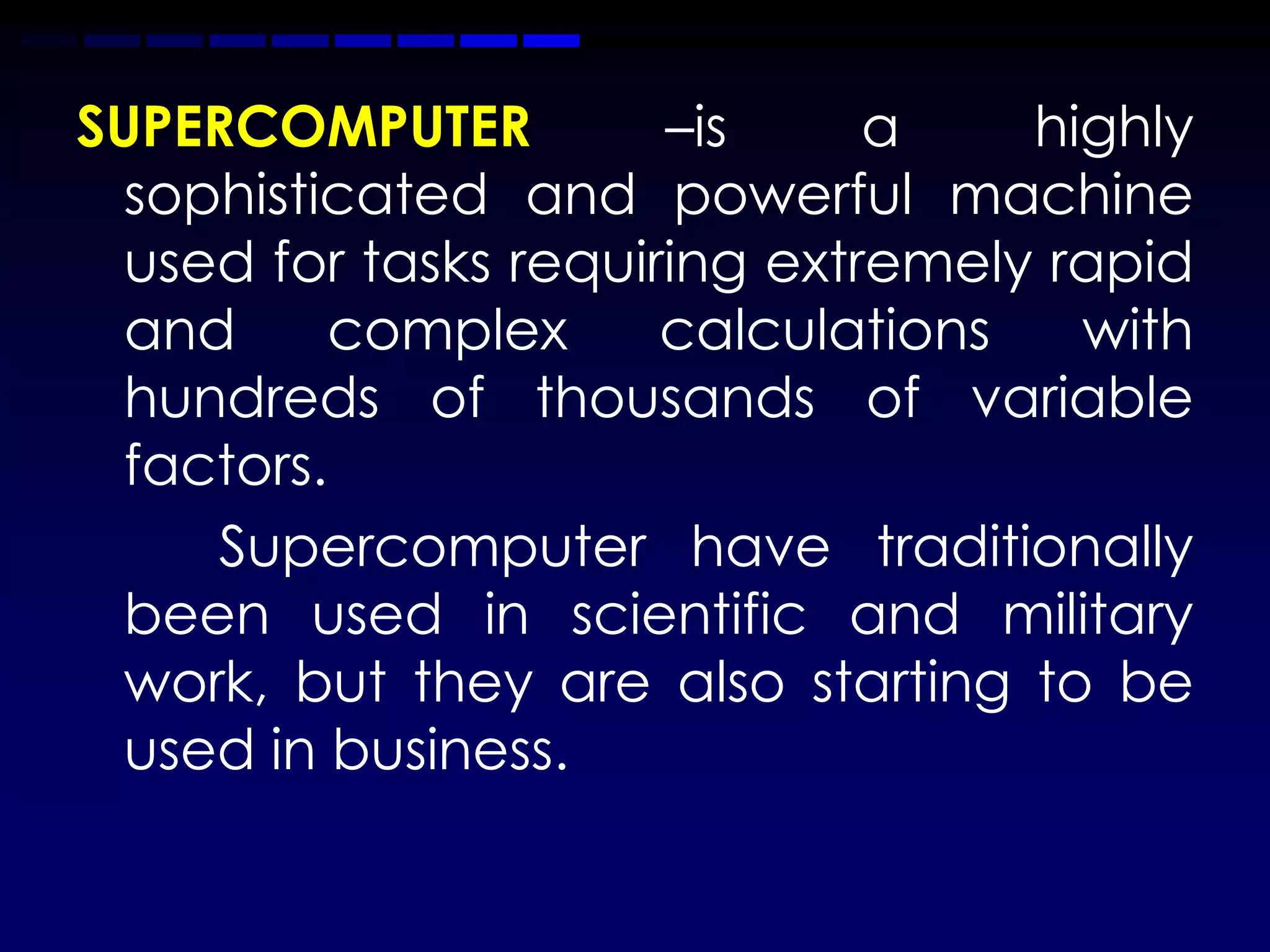 SUPERCOMPUTER          –is     a    highly
  sophisticated and powerful machine
  used for tasks requiring extremely rapid
  and     complex      calculations   with
  hundreds of thousands of variable
  factors.
     Supercomputer have traditionally
  been used in scientific and military
  work, but they are also starting to be
  used in business.
 