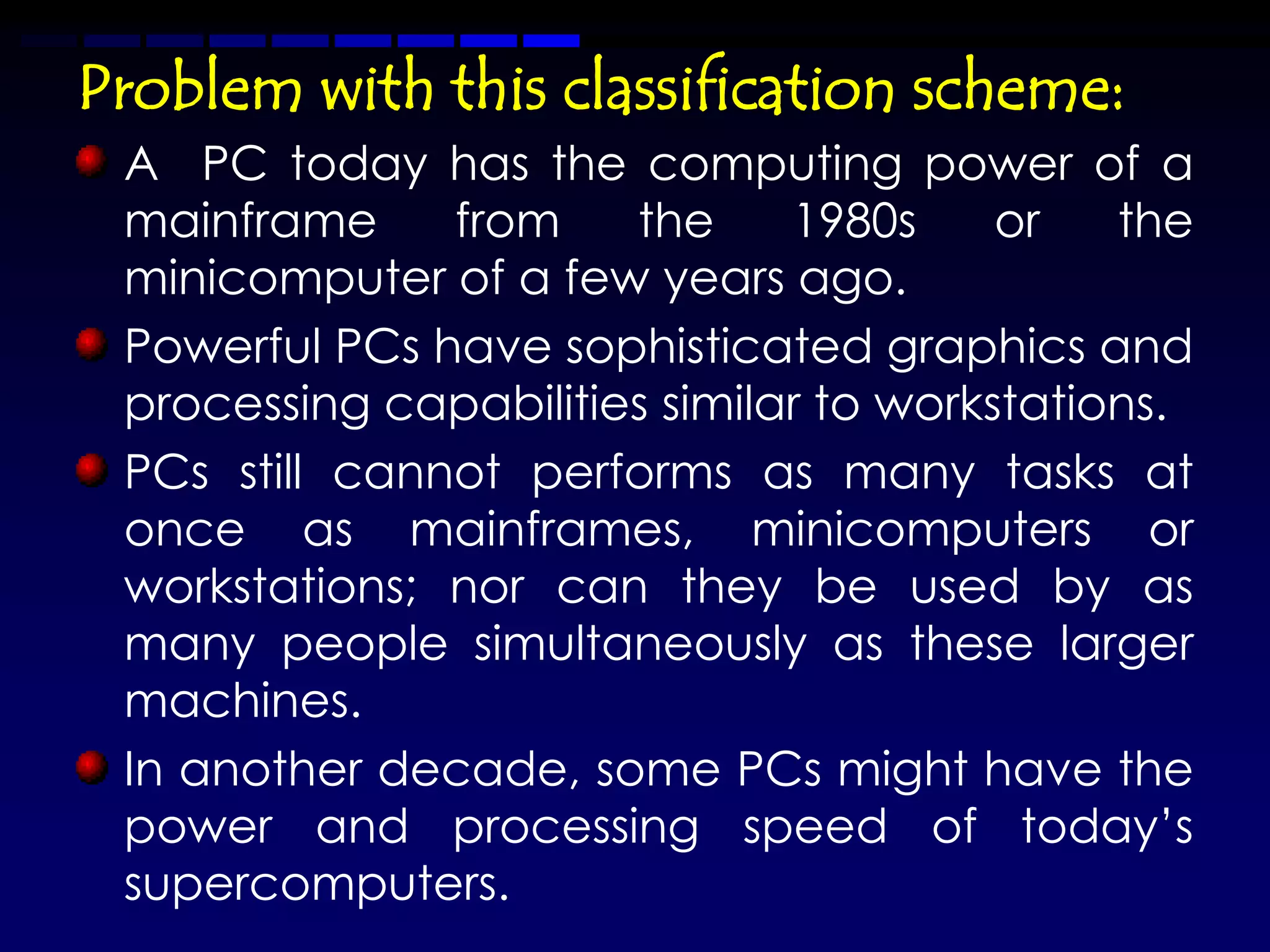 Problem with this classification scheme:
 A PC today has the computing power of a
 mainframe     from    the     1980s     or   the
 minicomputer of a few years ago.
 Powerful PCs have sophisticated graphics and
 processing capabilities similar to workstations.
 PCs still cannot performs as many tasks at
 once as mainframes, minicomputers or
 workstations; nor can they be used by as
 many people simultaneously as these larger
 machines.
 In another decade, some PCs might have the
 power and processing speed of today’s
 supercomputers.
 