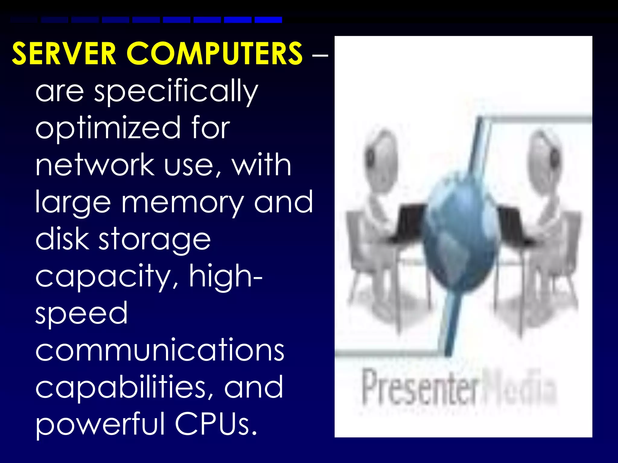 SERVER COMPUTERS –
 are specifically
 optimized for
 network use, with
 large memory and
 disk storage
 capacity, high-
 speed
 communications
 capabilities, and
 powerful CPUs.
 