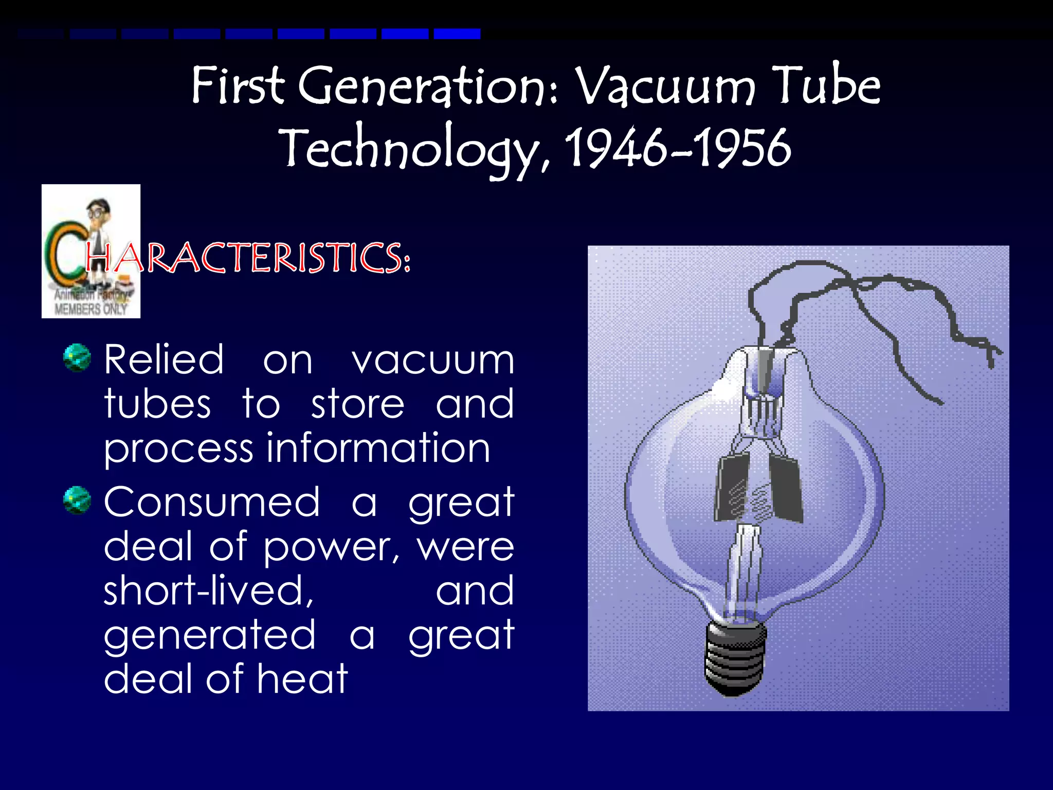 First Generation: Vacuum Tube
        Technology, 1946-1956


Relied on vacuum
tubes to store and
process information
Consumed a great
deal of power, were
short-lived,    and
generated a great
deal of heat
 