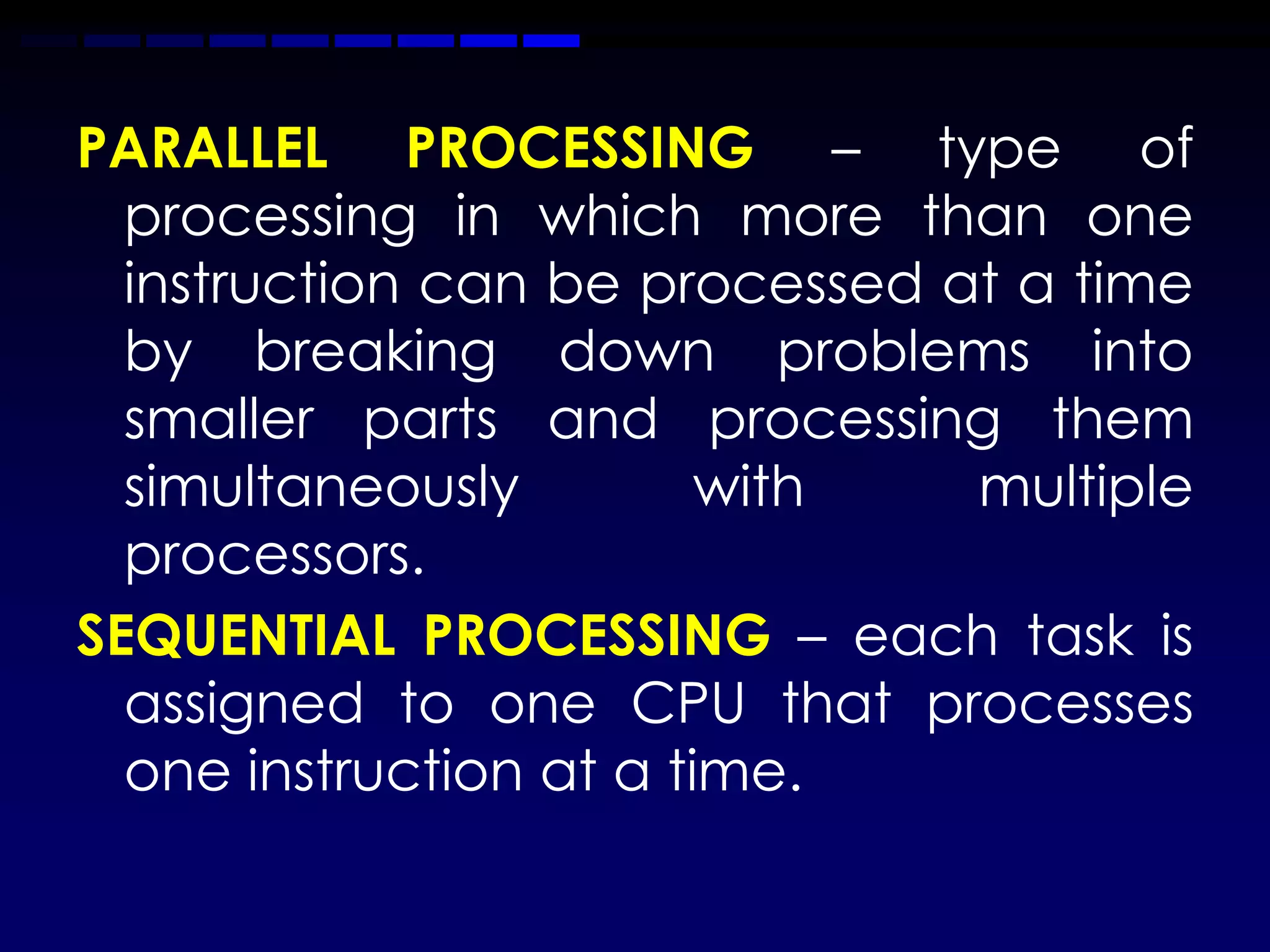 PARALLEL PROCESSING – type of
  processing in which more than one
  instruction can be processed at a time
  by breaking down problems into
  smaller parts and processing them
  simultaneously         with   multiple
  processors.
SEQUENTIAL PROCESSING – each task is
  assigned to one CPU that processes
  one instruction at a time.
 
