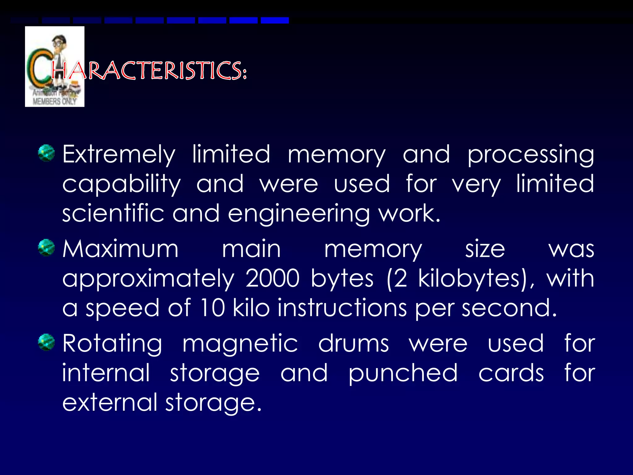 Extremely limited memory and processing
capability and were used for very limited
scientific and engineering work.
Maximum       main      memory      size  was
approximately 2000 bytes (2 kilobytes), with
a speed of 10 kilo instructions per second.
Rotating magnetic drums were used for
internal storage and punched cards for
external storage.
 