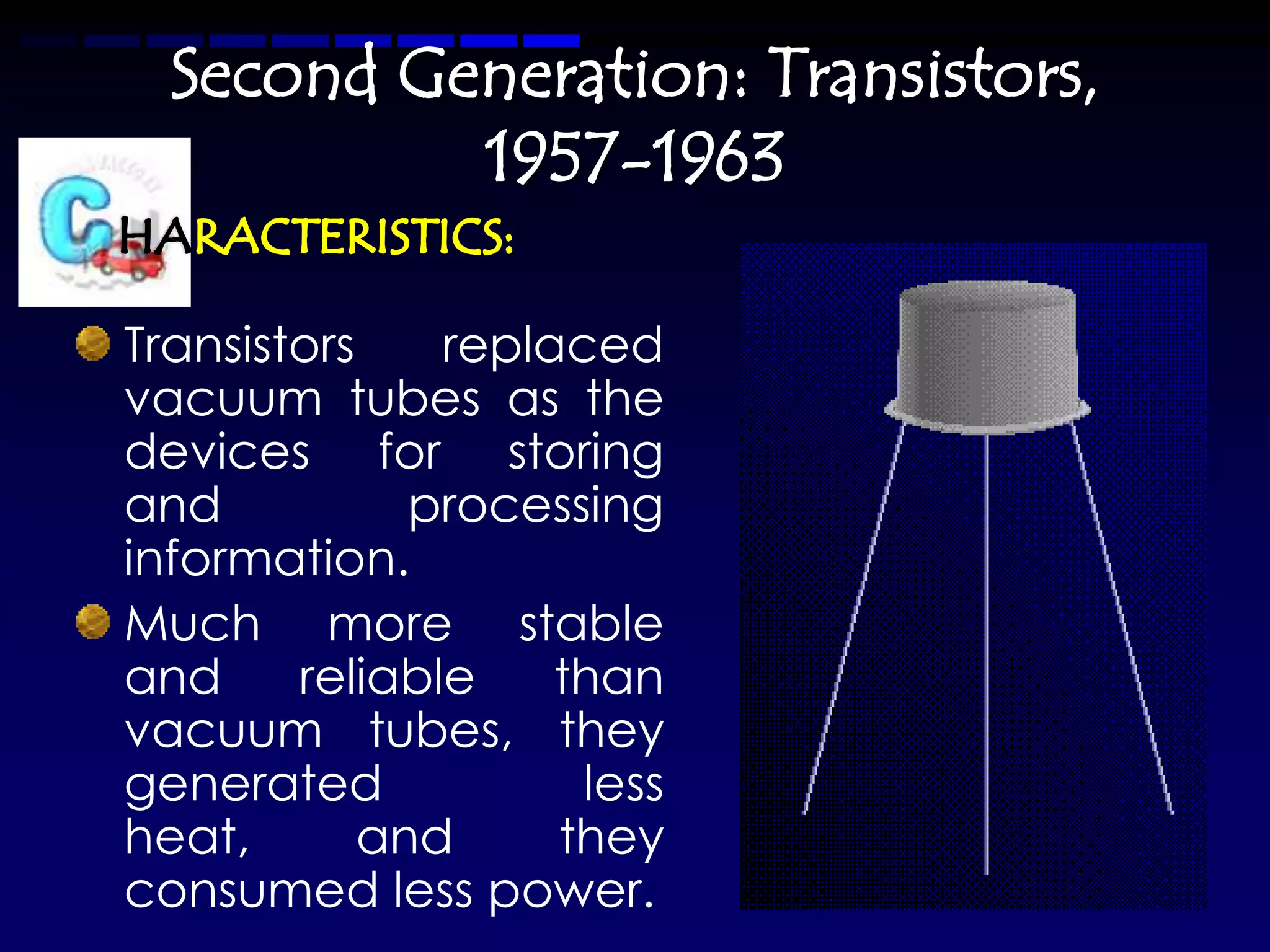 Second Generation: Transistors,
           1957-1963

Transistors    replaced
vacuum tubes as the
devices for storing
and           processing
information.
Much more stable
and     reliable    than
vacuum tubes, they
generated            less
heat,       and     they
consumed less power.
 