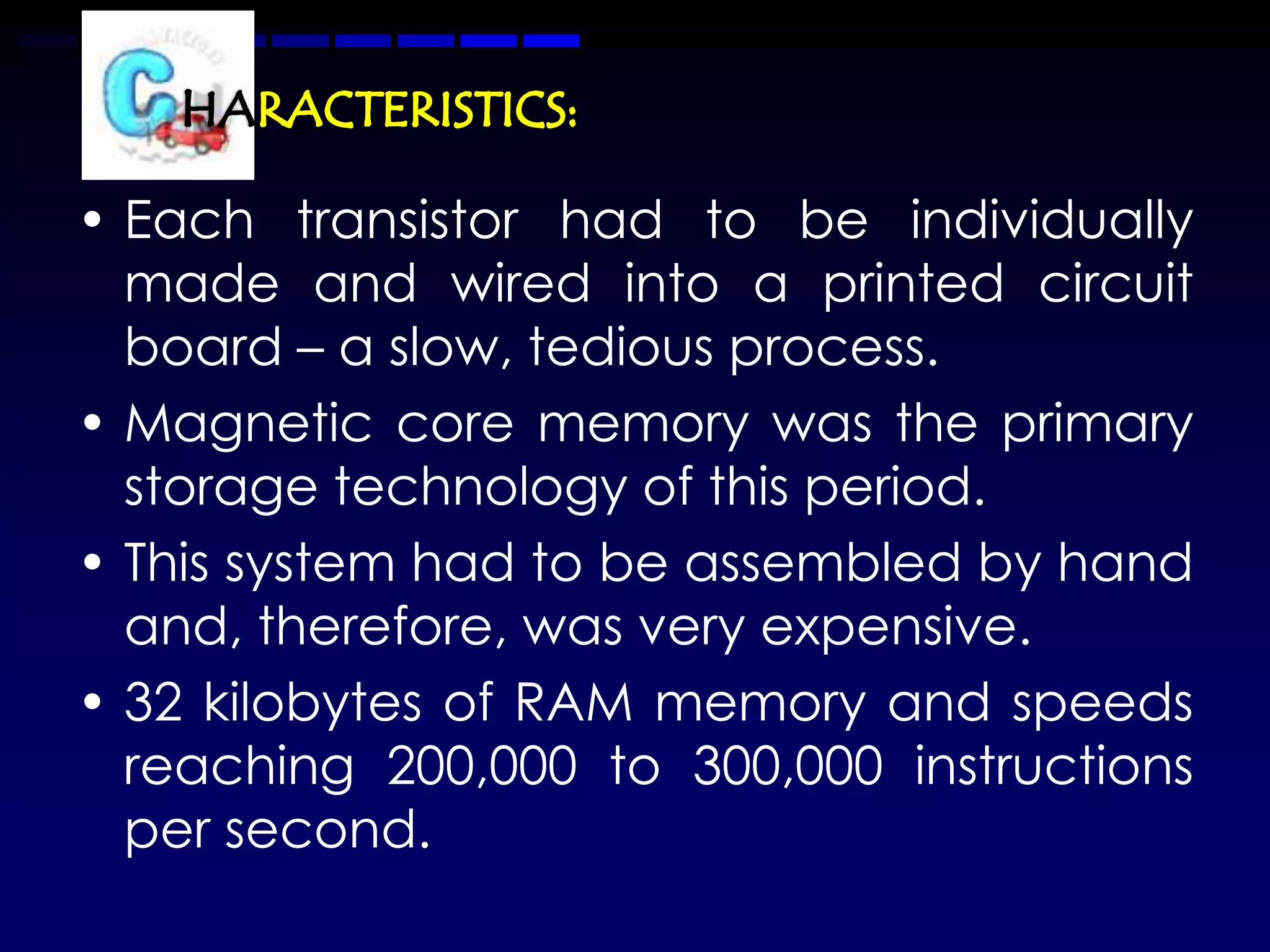 • Each transistor had to be individually
  made and wired into a printed circuit
  board – a slow, tedious process.
• Magnetic core memory was the primary
  storage technology of this period.
• This system had to be assembled by hand
  and, therefore, was very expensive.
• 32 kilobytes of RAM memory and speeds
  reaching 200,000 to 300,000 instructions
  per second.
 