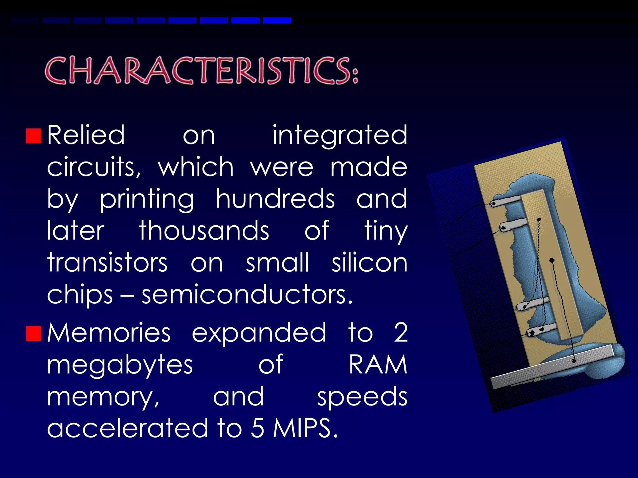 Relied      on    integrated
circuits, which were made
by printing hundreds and
later thousands of tiny
transistors on small silicon
chips – semiconductors.
Memories expanded to 2
megabytes        of     RAM
memory,       and     speeds
accelerated to 5 MIPS.
 