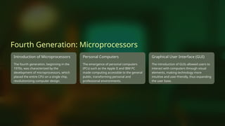 Fourth Generation: Microprocessors
Introduction of Microprocessors
The fourth generation, beginning in the
1970s, was characterized by the
development of microprocessors, which
placed the entire CPU on a single chip,
revolutionizing computer design.
Personal Computers
The emergence of personal computers
(PCs) such as the Apple II and IBM PC
made computing accessible to the general
public, transforming personal and
professional environments.
Graphical User Interface (GUI)
The introduction of GUIs allowed users to
interact with computers through visual
elements, making technology more
intuitive and user-friendly, thus expanding
the user base.
 