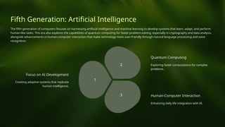Fifth Generation: Artificial Intelligence
The fifth generation of computers focuses on harnessing artificial intelligence and machine learning to develop systems that learn, adapt, and perform
human-like tasks. This era also explores the capabilities of quantum computing for faster problem-solving, especially in cryptography and data analysis,
alongside advancements in human-computer interaction that make technology more user-friendly through natural language processing and voice
recognition.
Focus on AI Development
Creating adaptive systems that replicate
human intelligence.
1
2
3
Quantum Computing
Exploring faster computations for complex
problems.
Human-Computer Interaction
Enhancing daily life integration with AI.
 