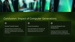 Conclusion: Impact of Computer Generations
1
Societal Transformation
Each generation of computers has
drastically changed society, enhancing
efficiency, communication, and access to
information.
2
Future Innovations
Future generations of computers will
likely bring unforeseen innovations,
integrating further into our lives.
3
Continued Research and
Development
Ongoing investment in research and
technology is crucial for realizing the
potential of future computer generations.
 