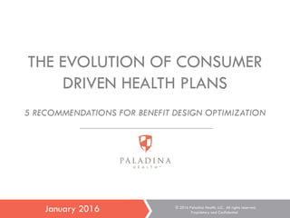 1
THE EVOLUTION OF CONSUMER
DRIVEN HEALTH PLANS
5 RECOMMENDATIONS FOR BENEFIT DESIGN OPTIMIZATION
January 2016 © 2016 Paladina Health, LLC. All rights reserved.
Proprietary and Confidential.
 
