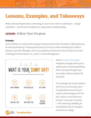12
Lessons, Examples, and Takeaways
While understanding the data is interesting, it is even more useful to understand — and get
inspired by — how financial marketers are using content marketing today.
LESSON: Follow Your Purpose
Example:
SunTrust Banks, Inc. prides itself as being a “purpose-driven bank,” focused on “lighting the way
to financial well-being.” In keeping that promise, SunTrust’s content marketing has a distinct
direction, says Sheri Malmgren, senior vice president and director of social media and content
marketing at SunTrust Banks, Inc., which is a client of Imagination.
Take its “Live for a Sunny Day”
integrated campaign, which puts a
positive spin on financial well-being
with its concept of living for your
sunny days, not just saving for the
rainy ones.
The campaign has its own website,
which acts as home base, but is
incorporated across SunTrust’s
custom content program. On the
site, visitors can pick from one
of seven “sunny day” scenarios
— from planning a wedding, to
having family time, to saving for
retirement or college.
 