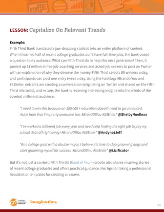 20
LESSON: Capitalize On Relevant Trends
Example:
Fifth Third Bank translated a jaw-dropping statistic into an entire platform of content.
When it learned half of recent college graduates don’t have full-time jobs, the bank posed
a question to its audience: What can Fifth Third do to help this next generation? Then, it
ponied up $1 million in free job-coaching services and asked job seekers to post on Twitter
with an explanation of why they deserve the money. Fifth Third selects 80 winners a day,
and participants can post one entry tweet a day. Using the hashtags #BrandofYou and
#53Enter, entrants are creating a conversation (originating on Twitter and shared on the Fifth
Third microsite), and in turn, the bank is receiving interesting insights into the minds of the
coveted millennial audience:
	 “I need to win this because an $80,000 + education doesn’t need to go unnoticed. 			
	 Aside from that I’m pretty awesome too. #BrandOfYou #53Enter” @ShelbyNoellexx
	 “I’ve worked a different job every year and need help finding the right job to pay my 		
	 school debt off right away! #BrandOfYou #53Enter” @AndynotJeff
	 “As a college grad with a double major, I believe it’s time to stop grooming dogs and 		
	 start grooming myself for success. #BrandOfYou #53Enter” @Lizificator
But it’s not just a contest. Fifth Third’s Brand of You microsite also shares inspiring stories
of recent college graduates and offers practical guidance, like tips for taking a professional
headshot or templates for creating a resume.
 