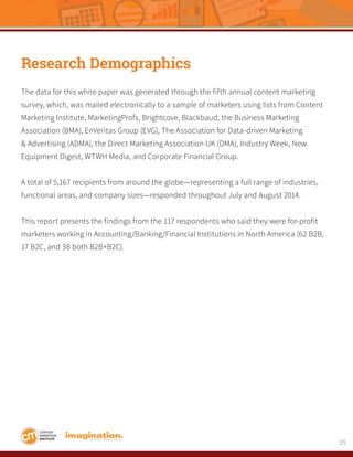 25
Research Demographics
The data for this white paper was generated through the fifth annual content marketing
survey, which, was mailed electronically to a sample of marketers using lists from Content
Marketing Institute, MarketingProfs, Brightcove, Blackbaud, the Business Marketing
Association (BMA), EnVeritas Group (EVG), The Association for Data-driven Marketing
& Advertising (ADMA), the Direct Marketing Association UK (DMA), Industry Week, New
Equipment Digest, WTWH Media, and Corporate Financial Group.
A total of 5,167 recipients from around the globe—representing a full range of industries,
functional areas, and company sizes—responded throughout July and August 2014.
This report presents the findings from the 117 respondents who said they were for-profit
marketers working in Accounting/Banking/Financial Institutions in North America (62 B2B,
17 B2C, and 38 both B2B+B2C).
 