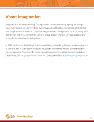 27
About Imagination
Imagination is an award-winning, Chicago-based content marketing agency for thought
leaders, helping clients achieve their business goals and build customer relationships that
last. Imagination is a leader in content strategy, creation, management, curation, integration,
distribution and measurement for a diverse group of B2B, financial services, association/
nonprofit, retail and senior living clients.
In 2012, the Content Marketing Institute named Imagination large Content Marketing Agency
of the Year, and in 2014 NewsCred called Imagination one of the world’s 21 most creative
content agencies. For more information about Imagination’s strategic content marketing
capabilities, visit imaginepub.com/finserv or contact Erin Slater at eslater@imaginepub.com.
 