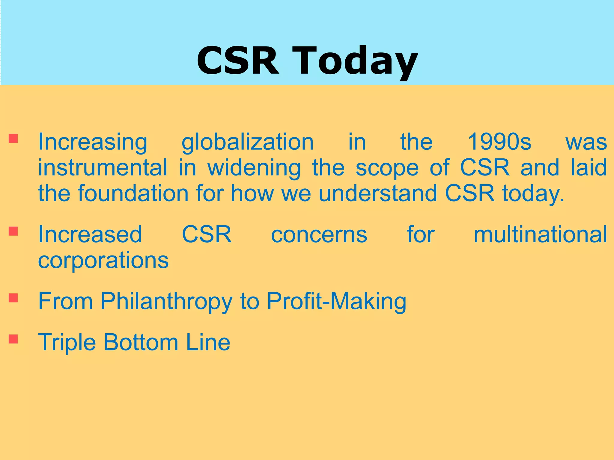 CSR Today
 Increasing globalization in the 1990s was
instrumental in widening the scope of CSR and laid
the foundation for how we understand CSR today.
 Increased CSR concerns for multinational
corporations
 From Philanthropy to Profit-Making
 Triple Bottom Line
 