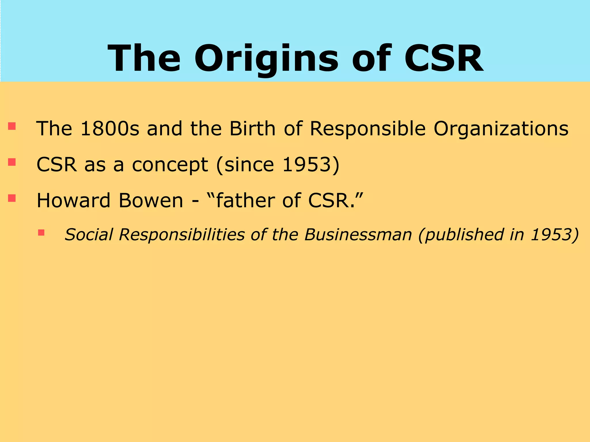 The Origins of CSR
 The 1800s and the Birth of Responsible Organizations
 CSR as a concept (since 1953)
 Howard Bowen - “father of CSR.”
 Social Responsibilities of the Businessman (published in 1953)
 