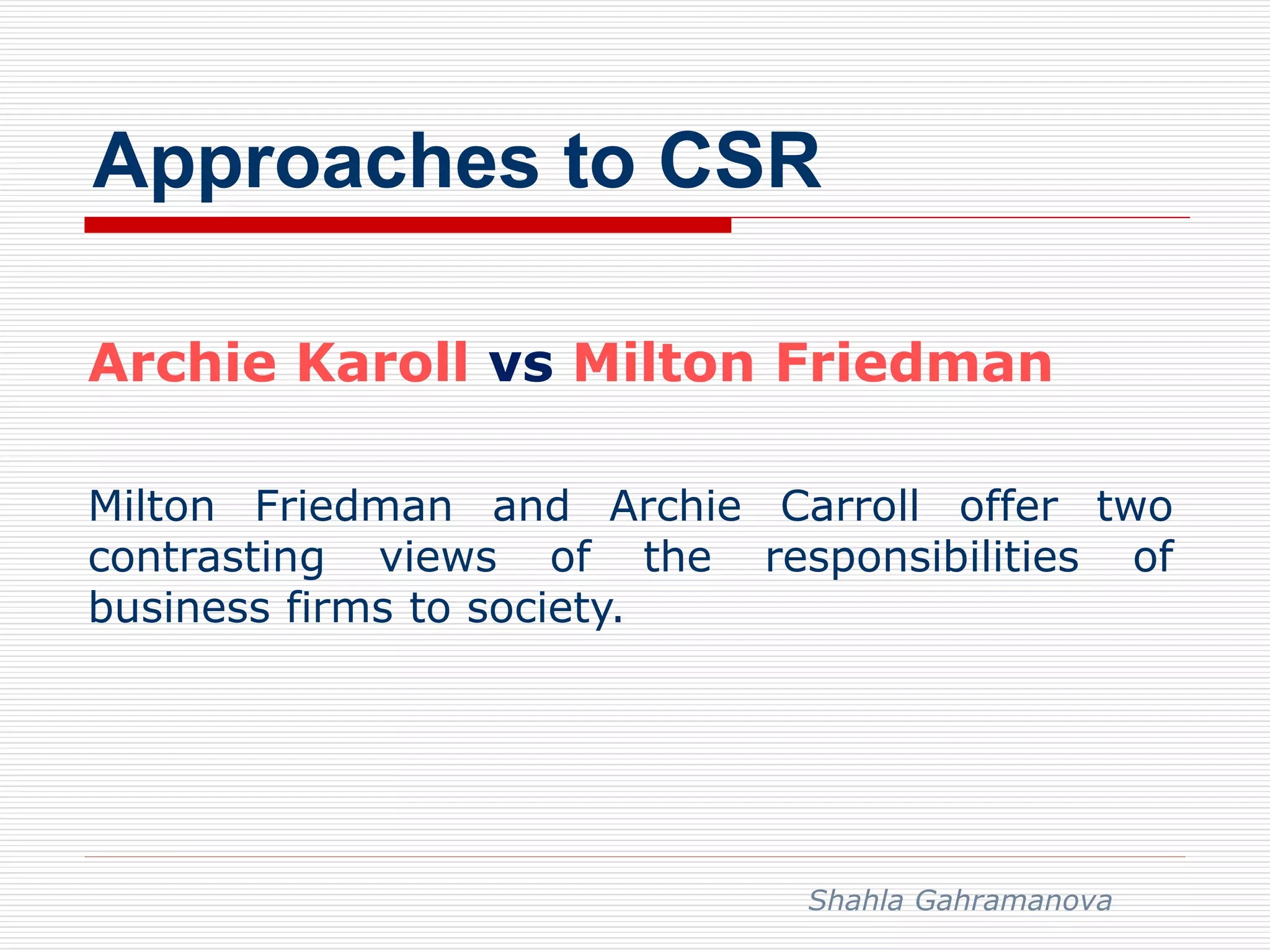 Approaches to CSR
Archie Karoll vs Milton Friedman
Milton Friedman and Archie Carroll offer two
contrasting views of the responsibilities of
business firms to society.
Shahla Gahramanova
 