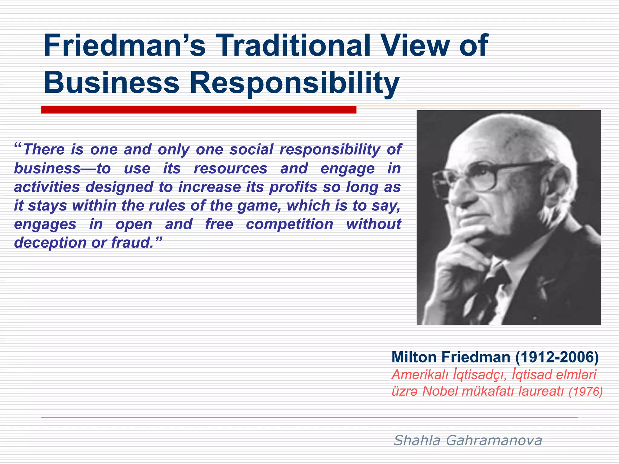 Friedman’s Traditional View of
Business Responsibility
“There is one and only one social responsibility of
business—to use its resources and engage in
activities designed to increase its profits so long as
it stays within the rules of the game, which is to say,
engages in open and free competition without
deception or fraud.”
Milton Friedman (1912-2006)
Amerikalı İqtisadçı, İqtisad elmləri
üzrə Nobel mükafatı laureatı (1976)
Shahla Gahramanova
 