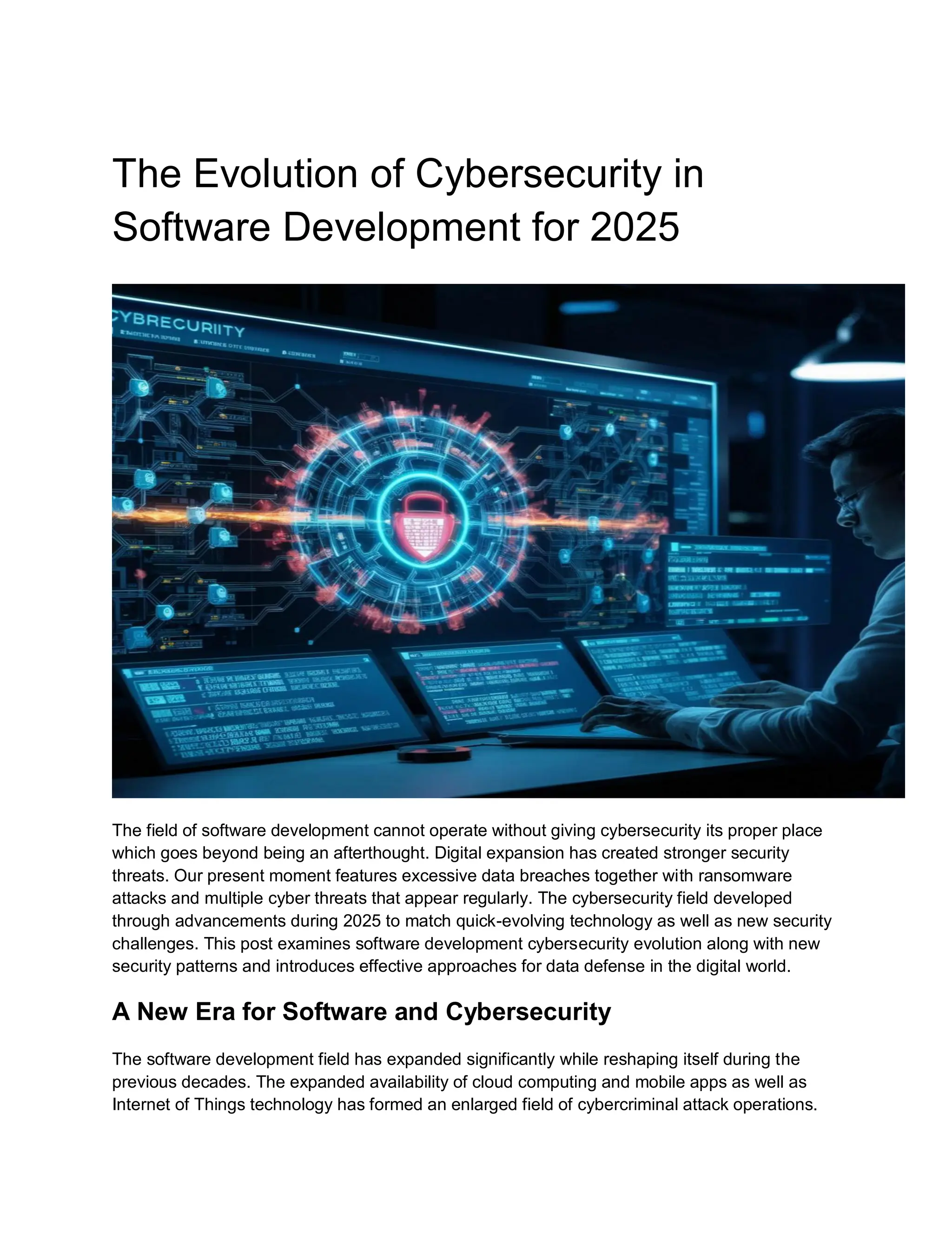 The Evolution of Cybersecurity in
Software Development for 2025
The field of software development cannot operate without giving cybersecurity its proper place
which goes beyond being an afterthought. Digital expansion has created stronger security
threats. Our present moment features excessive data breaches together with ransomware
attacks and multiple cyber threats that appear regularly. The cybersecurity field developed
through advancements during 2025 to match quick-evolving technology as well as new security
challenges. This post examines software development cybersecurity evolution along with new
security patterns and introduces effective approaches for data defense in the digital world.
A New Era for Software and Cybersecurity
The software development field has expanded significantly while reshaping itself during the
previous decades. The expanded availability of cloud computing and mobile apps as well as
Internet of Things technology has formed an enlarged field of cybercriminal attack operations.
 