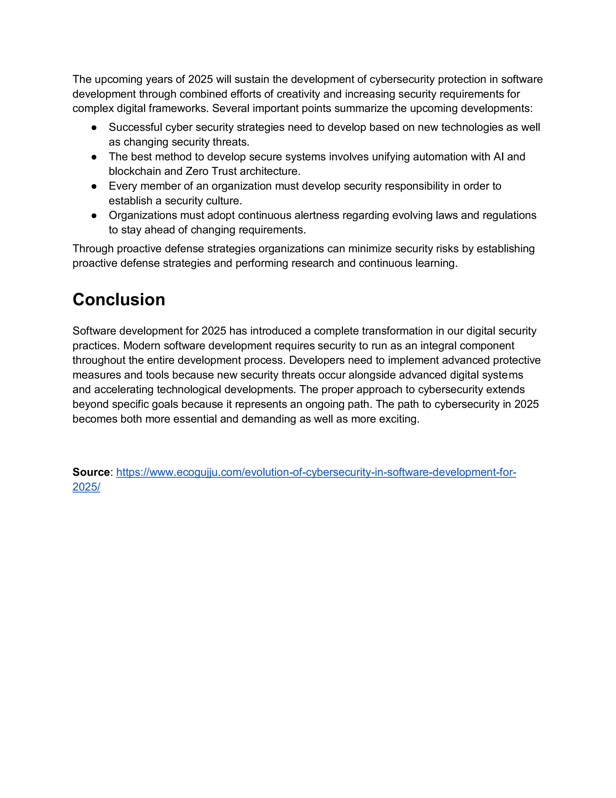 The upcoming years of 2025 will sustain the development of cybersecurity protection in software
development through combined efforts of creativity and increasing security requirements for
complex digital frameworks. Several important points summarize the upcoming developments:
● Successful cyber security strategies need to develop based on new technologies as well
as changing security threats.
● The best method to develop secure systems involves unifying automation with AI and
blockchain and Zero Trust architecture.
● Every member of an organization must develop security responsibility in order to
establish a security culture.
● Organizations must adopt continuous alertness regarding evolving laws and regulations
to stay ahead of changing requirements.
Through proactive defense strategies organizations can minimize security risks by establishing
proactive defense strategies and performing research and continuous learning.
Conclusion
Software development for 2025 has introduced a complete transformation in our digital security
practices. Modern software development requires security to run as an integral component
throughout the entire development process. Developers need to implement advanced protective
measures and tools because new security threats occur alongside advanced digital systems
and accelerating technological developments. The proper approach to cybersecurity extends
beyond specific goals because it represents an ongoing path. The path to cybersecurity in 2025
becomes both more essential and demanding as well as more exciting.
Source: https://www.ecogujju.com/evolution-of-cybersecurity-in-software-development-for-
2025/
 