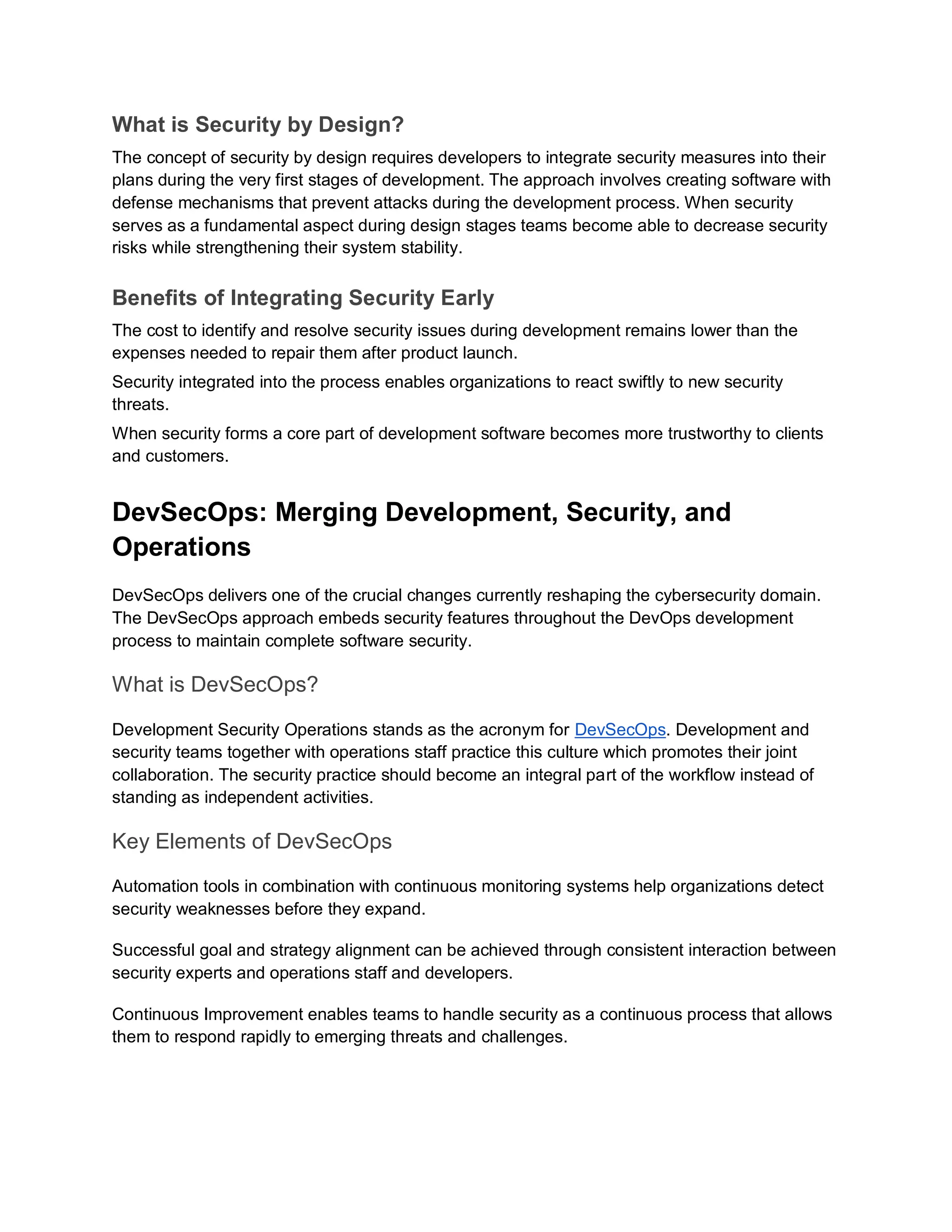 What is Security by Design?
The concept of security by design requires developers to integrate security measures into their
plans during the very first stages of development. The approach involves creating software with
defense mechanisms that prevent attacks during the development process. When security
serves as a fundamental aspect during design stages teams become able to decrease security
risks while strengthening their system stability.
Benefits of Integrating Security Early
The cost to identify and resolve security issues during development remains lower than the
expenses needed to repair them after product launch.
Security integrated into the process enables organizations to react swiftly to new security
threats.
When security forms a core part of development software becomes more trustworthy to clients
and customers.
DevSecOps: Merging Development, Security, and
Operations
DevSecOps delivers one of the crucial changes currently reshaping the cybersecurity domain.
The DevSecOps approach embeds security features throughout the DevOps development
process to maintain complete software security.
What is DevSecOps?
Development Security Operations stands as the acronym for DevSecOps. Development and
security teams together with operations staff practice this culture which promotes their joint
collaboration. The security practice should become an integral part of the workflow instead of
standing as independent activities.
Key Elements of DevSecOps
Automation tools in combination with continuous monitoring systems help organizations detect
security weaknesses before they expand.
Successful goal and strategy alignment can be achieved through consistent interaction between
security experts and operations staff and developers.
Continuous Improvement enables teams to handle security as a continuous process that allows
them to respond rapidly to emerging threats and challenges.
 