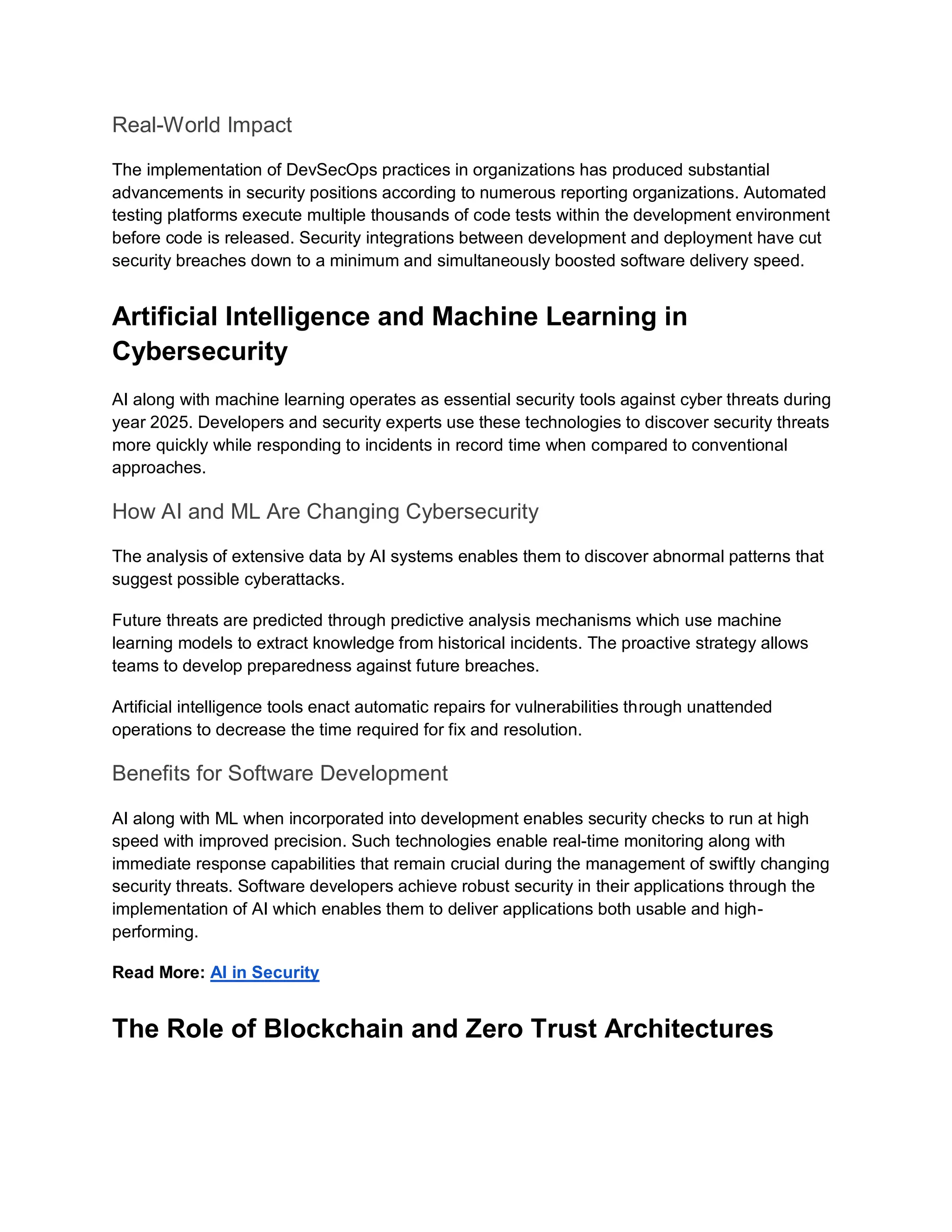 Real-World Impact
The implementation of DevSecOps practices in organizations has produced substantial
advancements in security positions according to numerous reporting organizations. Automated
testing platforms execute multiple thousands of code tests within the development environment
before code is released. Security integrations between development and deployment have cut
security breaches down to a minimum and simultaneously boosted software delivery speed.
Artificial Intelligence and Machine Learning in
Cybersecurity
AI along with machine learning operates as essential security tools against cyber threats during
year 2025. Developers and security experts use these technologies to discover security threats
more quickly while responding to incidents in record time when compared to conventional
approaches.
How AI and ML Are Changing Cybersecurity
The analysis of extensive data by AI systems enables them to discover abnormal patterns that
suggest possible cyberattacks.
Future threats are predicted through predictive analysis mechanisms which use machine
learning models to extract knowledge from historical incidents. The proactive strategy allows
teams to develop preparedness against future breaches.
Artificial intelligence tools enact automatic repairs for vulnerabilities through unattended
operations to decrease the time required for fix and resolution.
Benefits for Software Development
AI along with ML when incorporated into development enables security checks to run at high
speed with improved precision. Such technologies enable real-time monitoring along with
immediate response capabilities that remain crucial during the management of swiftly changing
security threats. Software developers achieve robust security in their applications through the
implementation of AI which enables them to deliver applications both usable and high-
performing.
Read More: AI in Security
The Role of Blockchain and Zero Trust Architectures
 
