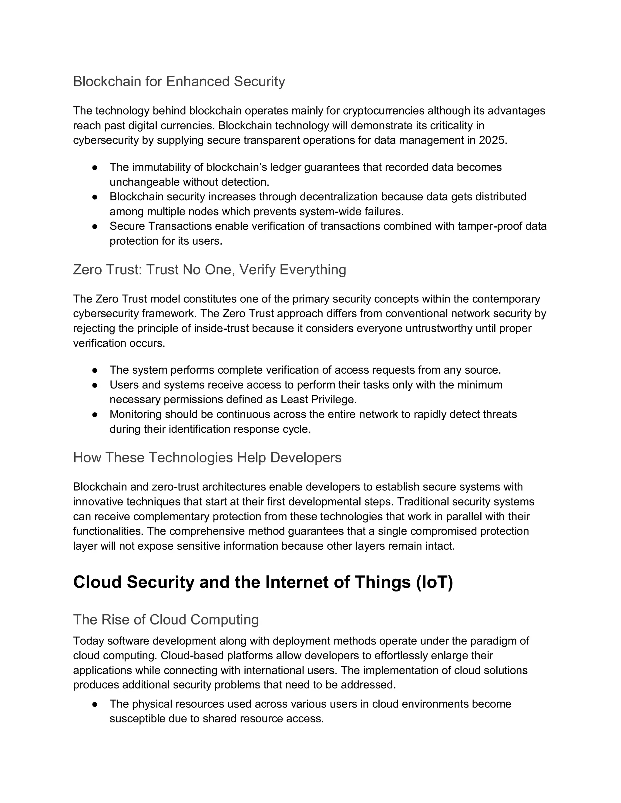Blockchain for Enhanced Security
The technology behind blockchain operates mainly for cryptocurrencies although its advantages
reach past digital currencies. Blockchain technology will demonstrate its criticality in
cybersecurity by supplying secure transparent operations for data management in 2025.
● The immutability of blockchain’s ledger guarantees that recorded data becomes
unchangeable without detection.
● Blockchain security increases through decentralization because data gets distributed
among multiple nodes which prevents system-wide failures.
● Secure Transactions enable verification of transactions combined with tamper-proof data
protection for its users.
Zero Trust: Trust No One, Verify Everything
The Zero Trust model constitutes one of the primary security concepts within the contemporary
cybersecurity framework. The Zero Trust approach differs from conventional network security by
rejecting the principle of inside-trust because it considers everyone untrustworthy until proper
verification occurs.
● The system performs complete verification of access requests from any source.
● Users and systems receive access to perform their tasks only with the minimum
necessary permissions defined as Least Privilege.
● Monitoring should be continuous across the entire network to rapidly detect threats
during their identification response cycle.
How These Technologies Help Developers
Blockchain and zero-trust architectures enable developers to establish secure systems with
innovative techniques that start at their first developmental steps. Traditional security systems
can receive complementary protection from these technologies that work in parallel with their
functionalities. The comprehensive method guarantees that a single compromised protection
layer will not expose sensitive information because other layers remain intact.
Cloud Security and the Internet of Things (IoT)
The Rise of Cloud Computing
Today software development along with deployment methods operate under the paradigm of
cloud computing. Cloud-based platforms allow developers to effortlessly enlarge their
applications while connecting with international users. The implementation of cloud solutions
produces additional security problems that need to be addressed.
● The physical resources used across various users in cloud environments become
susceptible due to shared resource access.
 