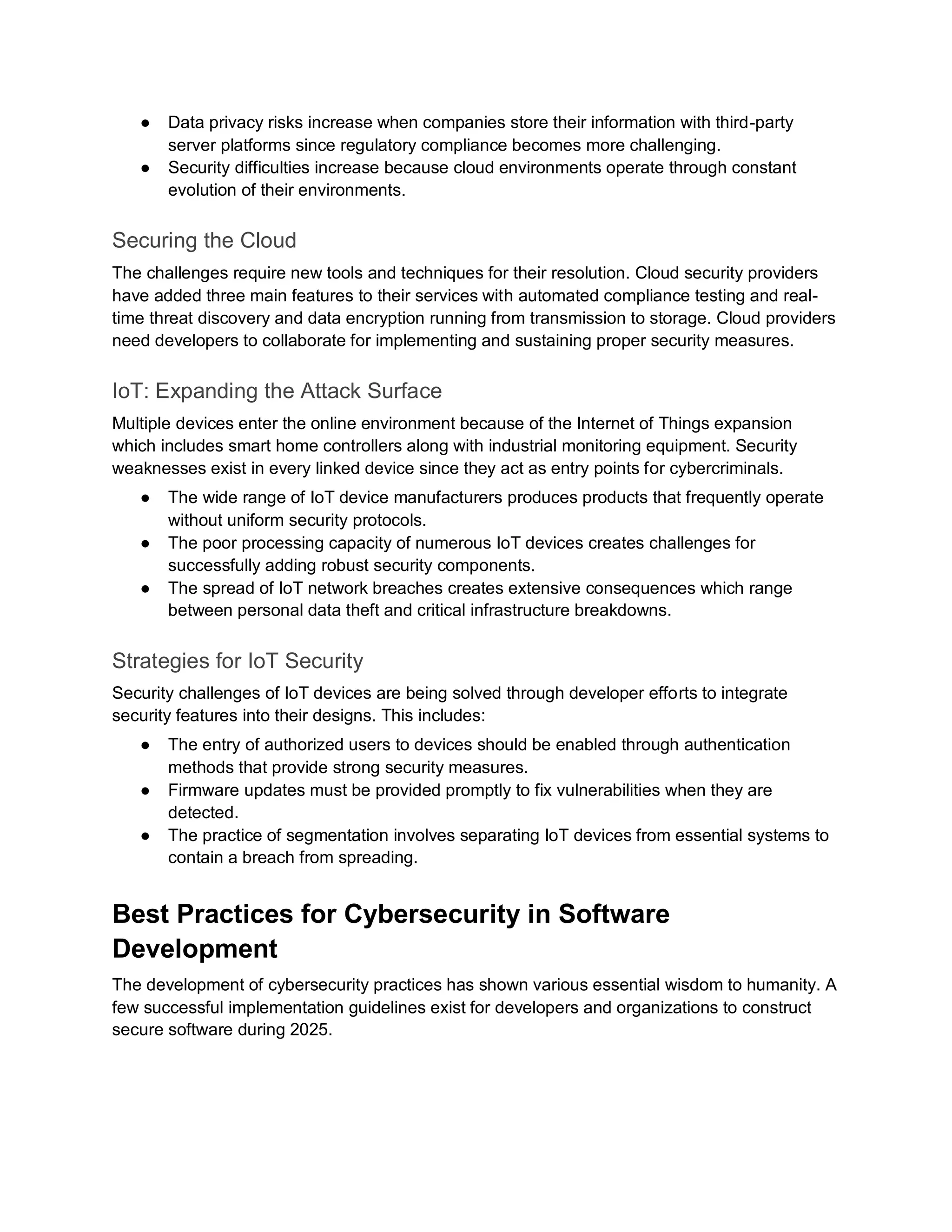 ● Data privacy risks increase when companies store their information with third-party
server platforms since regulatory compliance becomes more challenging.
● Security difficulties increase because cloud environments operate through constant
evolution of their environments.
Securing the Cloud
The challenges require new tools and techniques for their resolution. Cloud security providers
have added three main features to their services with automated compliance testing and real-
time threat discovery and data encryption running from transmission to storage. Cloud providers
need developers to collaborate for implementing and sustaining proper security measures.
IoT: Expanding the Attack Surface
Multiple devices enter the online environment because of the Internet of Things expansion
which includes smart home controllers along with industrial monitoring equipment. Security
weaknesses exist in every linked device since they act as entry points for cybercriminals.
● The wide range of IoT device manufacturers produces products that frequently operate
without uniform security protocols.
● The poor processing capacity of numerous IoT devices creates challenges for
successfully adding robust security components.
● The spread of IoT network breaches creates extensive consequences which range
between personal data theft and critical infrastructure breakdowns.
Strategies for IoT Security
Security challenges of IoT devices are being solved through developer efforts to integrate
security features into their designs. This includes:
● The entry of authorized users to devices should be enabled through authentication
methods that provide strong security measures.
● Firmware updates must be provided promptly to fix vulnerabilities when they are
detected.
● The practice of segmentation involves separating IoT devices from essential systems to
contain a breach from spreading.
Best Practices for Cybersecurity in Software
Development
The development of cybersecurity practices has shown various essential wisdom to humanity. A
few successful implementation guidelines exist for developers and organizations to construct
secure software during 2025.
 