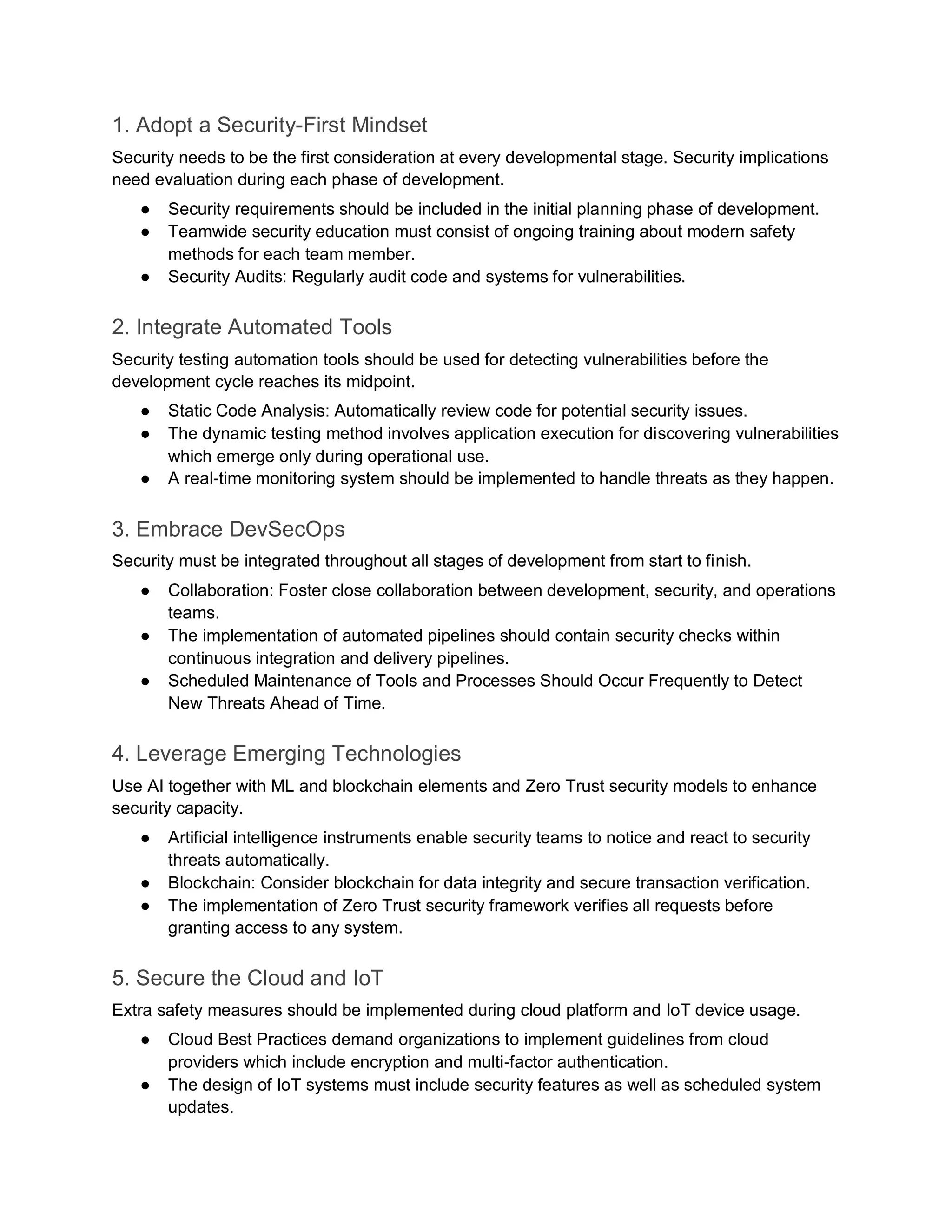 1. Adopt a Security-First Mindset
Security needs to be the first consideration at every developmental stage. Security implications
need evaluation during each phase of development.
● Security requirements should be included in the initial planning phase of development.
● Teamwide security education must consist of ongoing training about modern safety
methods for each team member.
● Security Audits: Regularly audit code and systems for vulnerabilities.
2. Integrate Automated Tools
Security testing automation tools should be used for detecting vulnerabilities before the
development cycle reaches its midpoint.
● Static Code Analysis: Automatically review code for potential security issues.
● The dynamic testing method involves application execution for discovering vulnerabilities
which emerge only during operational use.
● A real-time monitoring system should be implemented to handle threats as they happen.
3. Embrace DevSecOps
Security must be integrated throughout all stages of development from start to finish.
● Collaboration: Foster close collaboration between development, security, and operations
teams.
● The implementation of automated pipelines should contain security checks within
continuous integration and delivery pipelines.
● Scheduled Maintenance of Tools and Processes Should Occur Frequently to Detect
New Threats Ahead of Time.
4. Leverage Emerging Technologies
Use AI together with ML and blockchain elements and Zero Trust security models to enhance
security capacity.
● Artificial intelligence instruments enable security teams to notice and react to security
threats automatically.
● Blockchain: Consider blockchain for data integrity and secure transaction verification.
● The implementation of Zero Trust security framework verifies all requests before
granting access to any system.
5. Secure the Cloud and IoT
Extra safety measures should be implemented during cloud platform and IoT device usage.
● Cloud Best Practices demand organizations to implement guidelines from cloud
providers which include encryption and multi-factor authentication.
● The design of IoT systems must include security features as well as scheduled system
updates.
 