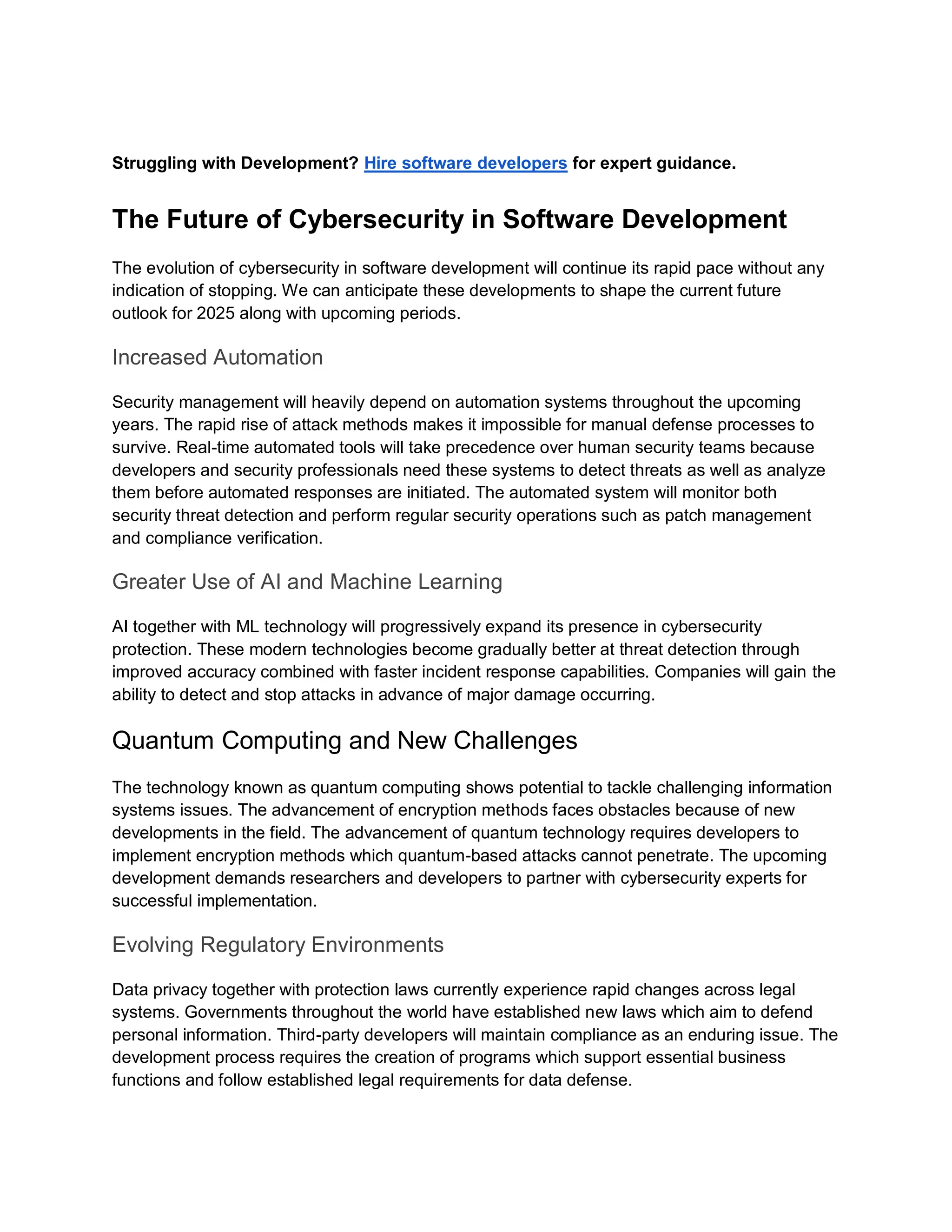 Struggling with Development? Hire software developers for expert guidance.
The Future of Cybersecurity in Software Development
The evolution of cybersecurity in software development will continue its rapid pace without any
indication of stopping. We can anticipate these developments to shape the current future
outlook for 2025 along with upcoming periods.
Increased Automation
Security management will heavily depend on automation systems throughout the upcoming
years. The rapid rise of attack methods makes it impossible for manual defense processes to
survive. Real-time automated tools will take precedence over human security teams because
developers and security professionals need these systems to detect threats as well as analyze
them before automated responses are initiated. The automated system will monitor both
security threat detection and perform regular security operations such as patch management
and compliance verification.
Greater Use of AI and Machine Learning
AI together with ML technology will progressively expand its presence in cybersecurity
protection. These modern technologies become gradually better at threat detection through
improved accuracy combined with faster incident response capabilities. Companies will gain the
ability to detect and stop attacks in advance of major damage occurring.
Quantum Computing and New Challenges
The technology known as quantum computing shows potential to tackle challenging information
systems issues. The advancement of encryption methods faces obstacles because of new
developments in the field. The advancement of quantum technology requires developers to
implement encryption methods which quantum-based attacks cannot penetrate. The upcoming
development demands researchers and developers to partner with cybersecurity experts for
successful implementation.
Evolving Regulatory Environments
Data privacy together with protection laws currently experience rapid changes across legal
systems. Governments throughout the world have established new laws which aim to defend
personal information. Third-party developers will maintain compliance as an enduring issue. The
development process requires the creation of programs which support essential business
functions and follow established legal requirements for data defense.
 