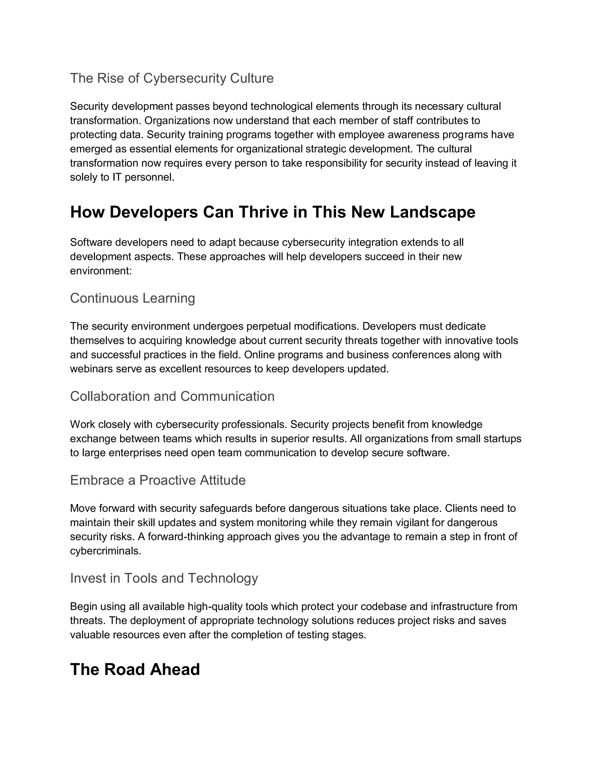 The Rise of Cybersecurity Culture
Security development passes beyond technological elements through its necessary cultural
transformation. Organizations now understand that each member of staff contributes to
protecting data. Security training programs together with employee awareness programs have
emerged as essential elements for organizational strategic development. The cultural
transformation now requires every person to take responsibility for security instead of leaving it
solely to IT personnel.
How Developers Can Thrive in This New Landscape
Software developers need to adapt because cybersecurity integration extends to all
development aspects. These approaches will help developers succeed in their new
environment:
Continuous Learning
The security environment undergoes perpetual modifications. Developers must dedicate
themselves to acquiring knowledge about current security threats together with innovative tools
and successful practices in the field. Online programs and business conferences along with
webinars serve as excellent resources to keep developers updated.
Collaboration and Communication
Work closely with cybersecurity professionals. Security projects benefit from knowledge
exchange between teams which results in superior results. All organizations from small startups
to large enterprises need open team communication to develop secure software.
Embrace a Proactive Attitude
Move forward with security safeguards before dangerous situations take place. Clients need to
maintain their skill updates and system monitoring while they remain vigilant for dangerous
security risks. A forward-thinking approach gives you the advantage to remain a step in front of
cybercriminals.
Invest in Tools and Technology
Begin using all available high-quality tools which protect your codebase and infrastructure from
threats. The deployment of appropriate technology solutions reduces project risks and saves
valuable resources even after the completion of testing stages.
The Road Ahead
 