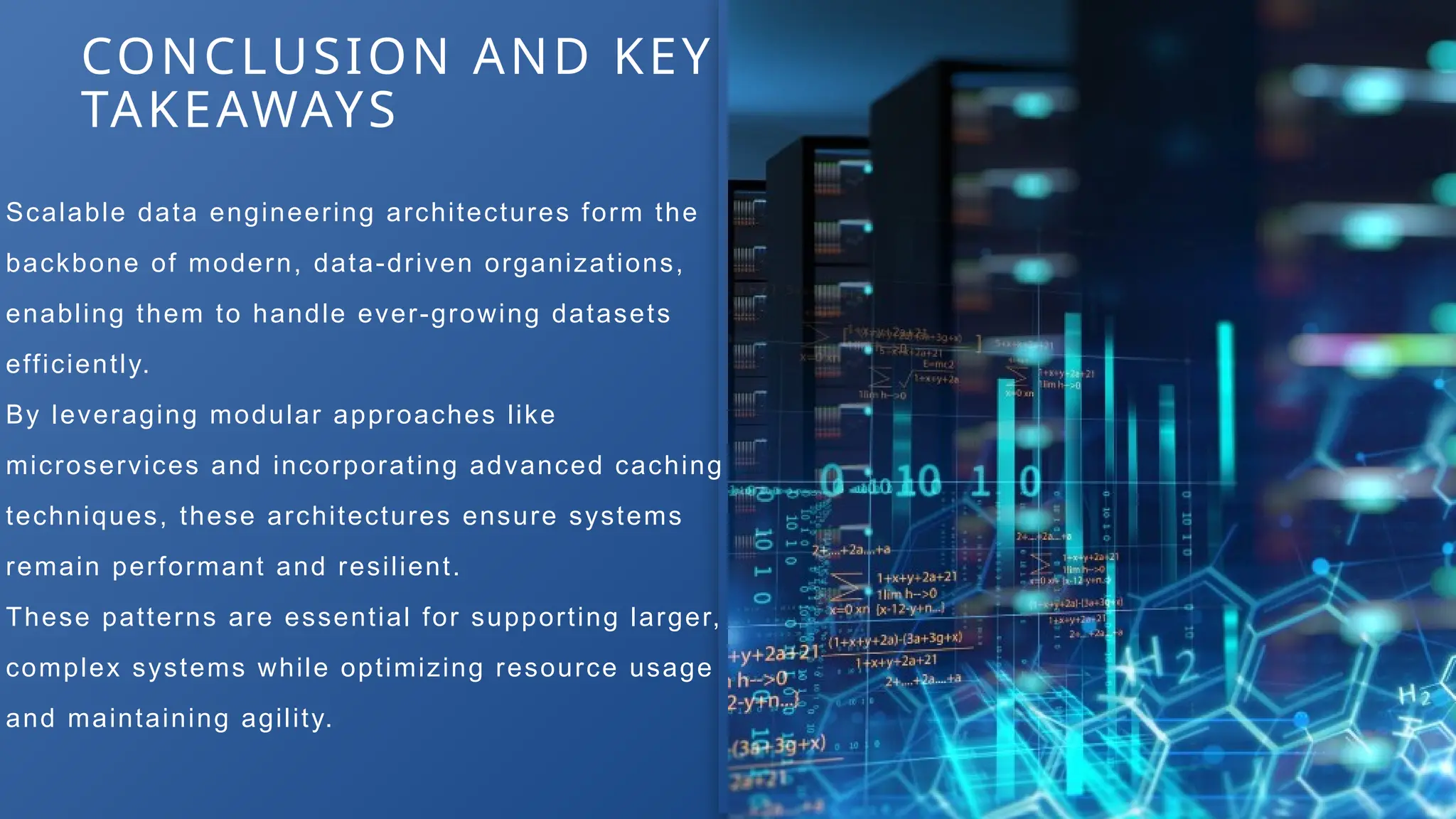 Scalable data engineering architectures form the
backbone of modern, data-driven organizations,
enabling them to handle ever-growing datasets
efficiently.
By leveraging modular approaches like
microservices and incorporating advanced caching
techniques, these architectures ensure systems
remain performant and resilient.
These patterns are essential for supporting larger,
complex systems while optimizing resource usage
and maintaining agility.
CONCLUSION AND KEY
TAKEAWAYS
 