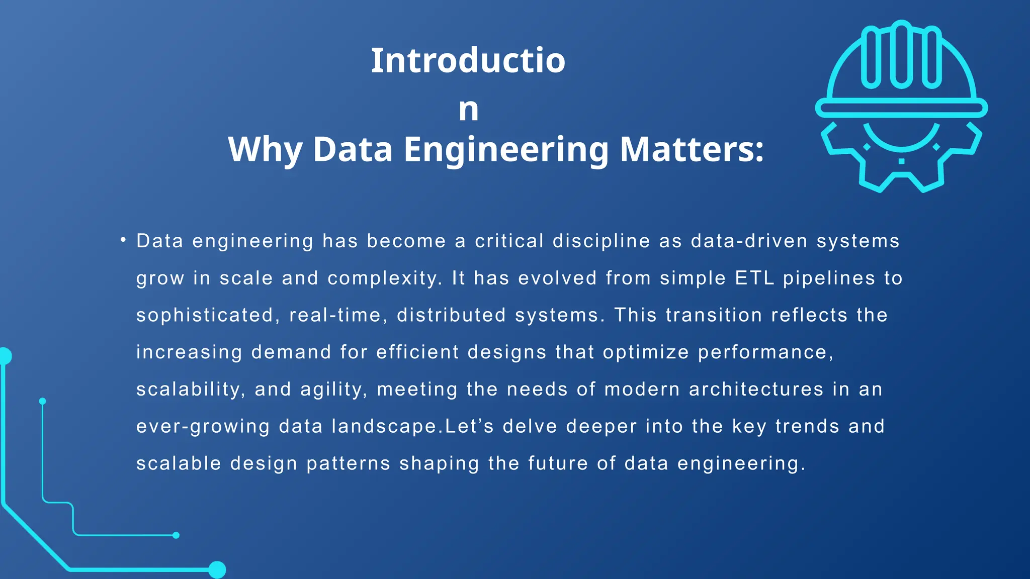 • Data engineering has become a critical discipline as data-driven systems
grow in scale and complexity. It has evolved from simple ETL pipelines to
sophisticated, real-time, distributed systems. This transition reflects the
increasing demand for efficient designs that optimize performance,
scalability, and agility, meeting the needs of modern architectures in an
ever-growing data landscape.Let’s delve deeper into the key trends and
scalable design patterns shaping the future of data engineering.
Introductio
n
Why Data Engineering Matters:
 