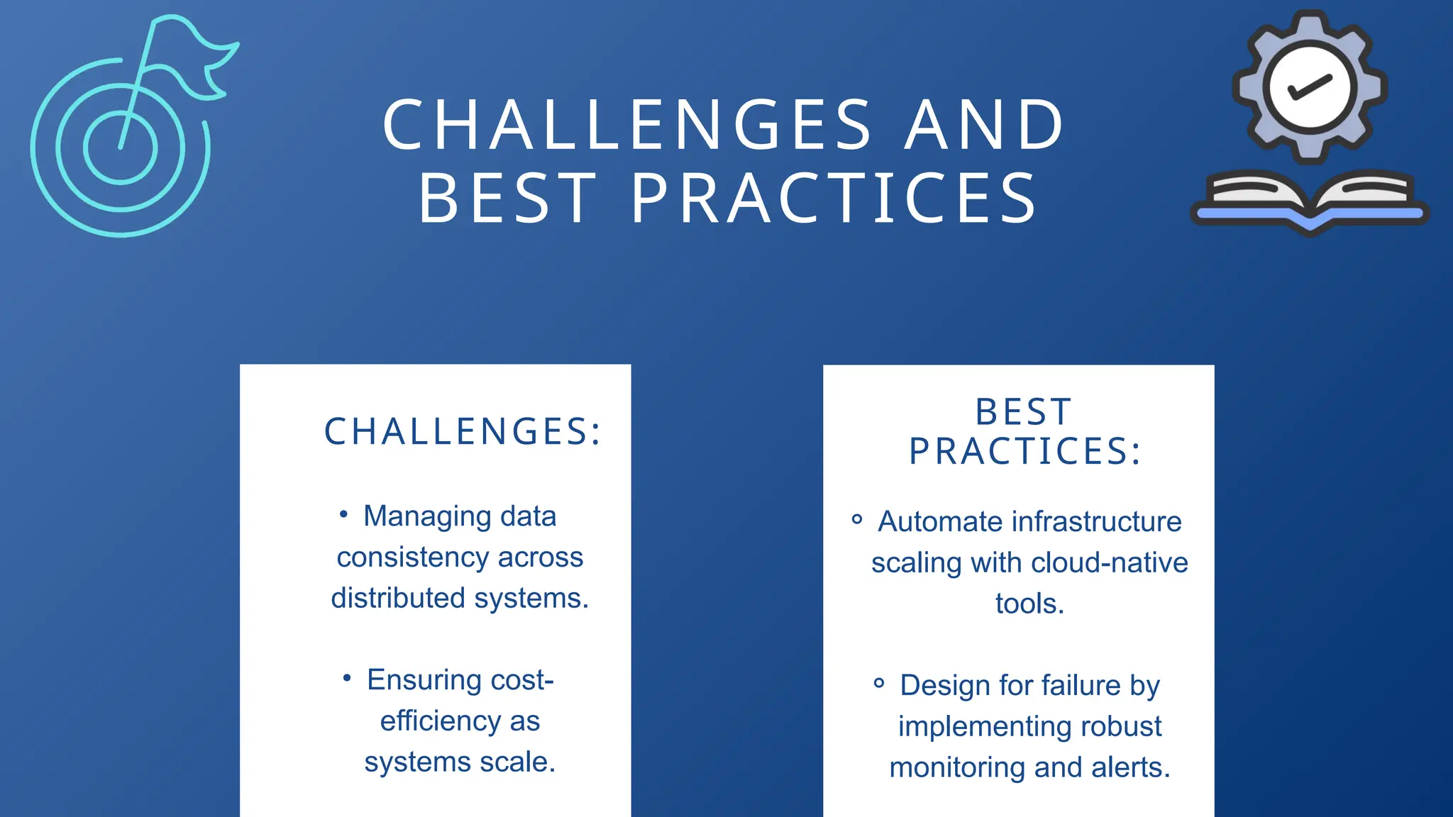 CHALLENGES AND
BEST PRACTICES
CHALLENGES:
BEST
PRACTICES:
• Managing data
consistency across
distributed systems.
• Ensuring cost-
efficiency as
systems scale.
⚬ Automate infrastructure
scaling with cloud-native
tools.
⚬ Design for failure by
implementing robust
monitoring and alerts.
 
