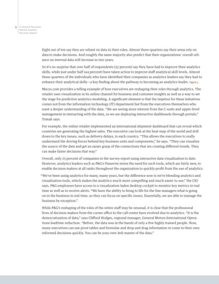 8   A Harvard Business
    Review Analytic
    Services Report




                         Eight out of ten say they are reliant on data in their roles. Almost three-quarters say their areas rely on
                         data to make decisions. And roughly the same majority also predict that their organizations’ overall reli-
                         ance on internal data will increase in two years.

                         So it’s no surprise that over half of respondents (52 percent) say they have had to improve their analytics
                         skills, while just under half (44 percent) have taken action to improve staff analytical skill levels. Almost
                         three-quarters of the individuals who have identified their companies as analytics leaders say they had to
                         enhance their analytical skills—a key finding about the pathway to becoming an analytics leader. Figure 5

                         Macys.com provides a telling example of how executives are reshaping their roles through analytics. The
                         retailer uses visualization in its online channel for business and customer insights as well as a way to set
                         the stage for predictive analytics modeling. A significant element is that the impetus for these initiatives
                         comes not from the information technology (IT) department but from the executives themselves who
                         want a deeper understanding of the data. “We are seeing more interest from the C-suite and upper-level
                         management in interacting with the data, so we are deploying interactive dashboards through portals,”
                         Tomak says.

                         For example, the online retailer implemented an international shipment dashboard that can reveal which
                         countries are generating the highest sales. The executive can look at the heat map of the world and drill
                         down to the key issues, such as delivery delays, in each country. “This allows the executives to really
                         understand the driving forces behind key business units and components,” he says. “They can visualize
                         the source of the data and get an easier grasp of the connections that are creating different trends. They
                         can make faster decisions that way.”

                         Overall, only 25 percent of companies in the survey report using interactive data visualization to date.
                         However, analytics leaders such as PG’s Passerini stress the need for such tools, which are fairly new, to
                         enable decision makers at all ranks throughout the organization to quickly profit from the use of analytics.

                     “We’ve been using analytics for many, many years, but the difference now is we’re blending analytics and
                         visualization tools, which makes the analytics much more compelling and much easier to use,” the CIO
                         says. PG employees have access to a visualization-laden desktop cockpit to monitor key metrics in real
                         time as well as to receive alerts. “We have the ability to bring to life for the line managers what is going
                         on in the business in real time, so they can focus on specific issues. Essentially, we are able to manage the
                         business by exception.”

                         While PG’s reshaping of the roles of the entire staff may be unusual, it is clear that the professional
                         lives of decision makers from the corner office to the call center have evolved due to analytics. “It is the
                         democratization of data,” says Clifford Hodges, regional manager, General Motors International Opera-
                         tions leadtime reduction. “Before, the data was in the hands of only a few highly trained people. Now,
                         many executives can use pivot tables and formulae and drop and drag information to come to their own
                         informed decisions quickly. You can be your own Jedi master of the data.”
 