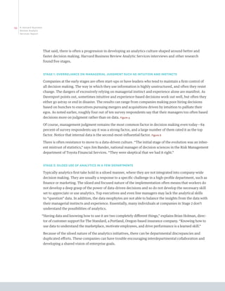 10   A Harvard Business
     Review Analytic
     Services Report




                          That said, there is often a progression in developing an analytics culture shaped around better and
                          faster decision making. Harvard Business Review Analytic Services interviews and other research
                          found five stages.


                          STAGE 1: OVERRELIANCE ON MANAGERIAL JUDGMENT SUCH AS INTUITION AND INSTINCTS

                          Companies at the early stages are often start-ups or have leaders who tend to maintain a firm control of
                          all decision making. The way in which they use information is highly unstructured, and often they resist
                          change. The dangers of excessively relying on managerial instinct and experience alone are manifest. As
                          Davenport points out, sometimes intuitive and experience-based decisions work out well, but often they
                          either go astray or end in disaster. The results can range from companies making poor hiring decisions
                          based on hunches to executives pursuing mergers and acquisitions driven by intuition to palliate their
                          egos. As noted earlier, roughly four out of ten survey respondents say that their managers too often based
                          decisions more on judgment rather than on data. Figure 4

                          Of course, management judgment remains the most common factor in decision making even today—84
                          percent of survey respondents say it was a strong factor, and a large number of them rated it as the top
                          factor. Notice that internal data is the second-most-influential factor. Figure 6

                          There is often resistance to move to a data-driven culture. “The initial stage of the evolution was an inher-
                          ent mistrust of statistics,” says Jim Bander, national manager of decision sciences in the Risk Management
                          department of Toyota Financial Services. “They were skeptical that we had it right.”


                          STAGE 2: SILOED USE OF ANALYTICS IN A FEW DEPARTMENTS

                          Typically analytics first take hold in a siloed manner, where they are not integrated into company-wide
                          decision making. They are usually a response to a specific challenge in a high-profile department, such as
                          finance or marketing. The siloed and focused nature of the implementation often means that workers do
                          not develop a deep grasp of the power of data-driven decisions and so do not develop the necessary skill
                          set to appreciate or use analytics. Top executives and even line managers may lack the analytical skills
                          to “question” data. In addition, the data neophytes are not able to balance the insights from the data with
                          their managerial instincts and experience. Essentially, many individuals at companies in Stage 2 don’t
                          understand the possibilities of analytics.

                      “Having data and knowing how to use it are two completely different things,” explains Brian Holman, direc-
                          tor of customer support for The Standard, a Portland, Oregon-based insurance company. “Knowing how to
                          use data to understand the marketplace, motivate employees, and drive performance is a learned skill.”

                          Because of the siloed nature of the analytics initiatives, there can be departmental discrepancies and
                          duplicated efforts. These companies can have trouble encouraging interdepartmental collaboration and
                          developing a shared vision of enterprise goals.
 
