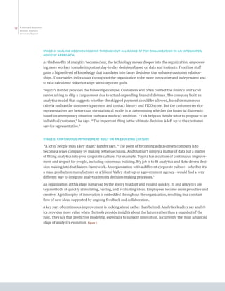 12   A Harvard Business
     Review Analytic
     Services Report




                          STAGE 4: SCALING DECISION MAKING THROUGHOUT ALL RANKS OF THE ORGANIZATION IN AN INTEGRATED,
                          HOLISTIC APPROACH

                          As the benefits of analytics become clear, the technology moves deeper into the organization, empower-
                          ing more workers to make important day-to-day decisions based on data and instincts. Frontline staff
                          gains a higher level of knowledge that translates into faster decisions that enhance customer relation-
                          ships. This enables individuals throughout the organization to be more innovative and independent and
                          to take calculated risks that align with corporate goals.

                          Toyota’s Bander provides the following example. Customers will often contact the finance unit’s call
                          center asking to skip a car payment due to actual or pending financial distress. The company built an
                          analytics model that suggests whether the skipped payment should be allowed, based on numerous
                          criteria such as the customer’s payment and contact history and FICO score. But the customer service
                          representatives are better than the statistical model is at determining whether the financial distress is
                          based on a temporary situation such as a medical condition. “This helps us decide what to propose to an
                          individual customer,” he says. “The important thing is the ultimate decision is left up to the customer
                          service representative.”


                          STAGE 5: CONTINUOUS IMPROVEMENT BUILT ON AN EVOLVING CULTURE

                          “A lot of people miss a key stage,” Bander says. “The point of becoming a data-driven company is to
                          become a wiser company by making better decisions. And that isn’t simply a matter of data but a matter
                          of fitting analytics into your corporate culture. For example, Toyota has a culture of continuous improve-
                          ment and respect for people, including consensus building. My job is to fit analytics and data-driven deci-
                          sion making into that kaizen framework. An organization with a different corporate culture—whether it’s
                          a mass production manufacturer or a Silicon Valley start-up or a government agency—would find a very
                          different way to integrate analytics into its decision-making processes.”

                          An organization at this stage is marked by the ability to adapt and expand quickly. BI and analytics are
                          key methods of quickly stimulating, testing, and evaluating ideas. Employees become more proactive and
                          creative. A philosophy of innovation is embedded throughout the organization, resulting in a constant
                          flow of new ideas supported by ongoing feedback and collaboration.

                          A key part of continuous improvement is looking ahead rather than behind. Analytics leaders say analyt-
                          ics provides more value when the tools provide insights about the future rather than a snapshot of the
                          past. They say that predictive modeling, especially to support innovation, is currently the most advanced
                          stage of analytics evolution. Figure 7
 