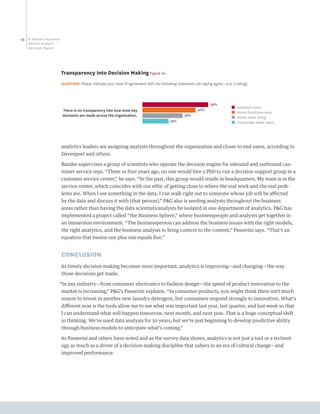 16   A Harvard Business
     Review Analytic
     Services Report




                          Transparency into Decision Making Figure 10
                          QUESTION: Please indicate your level of agreement with the following statement (all saying agree—4 or 5 rating).



                                                                                                                   59%
                                                                                                                               ■   Isolated users
                          There is no transparency into how most key                                       47%
                                                                                                                               ■   Some functions only
                          decisions are made across the organization.                              36%
                                                                                                                               ■   Some units using
                                                                                           23%                                 ■   Corporate-wide users




                          analytics leaders are assigning analysts throughout the organization and closer to end users, according to
                          Davenport and others.

                          Bander supervises a group of scientists who operate the decision engine for inbound and outbound cus-
                          tomer service reps. “Three or four years ago, no one would hire a PhD to run a decision support group in a
                          customer service center,” he says. “In the past, this group would reside in headquarters. My team is in the
                          service center, which coincides with our ethic of getting close to where the real work and the real prob-
                          lems are. When I see something in the data, I can walk right out to someone whose job will be affected
                          by the data and discuss it with [that person].” PG also is seeding analysts throughout the business
                          areas rather than having the data scientists/analysts be isolated in one department of analytics. PG has
                          implemented a project called “the Business Sphere,” where businesspeople and analysts get together in
                          an immersion environment. “The businessperson can address the business issues with the right models,
                          the right analytics, and the business analysis to bring context to the content,” Passerini says. “That’s an
                          equation that means one plus one equals five.”


                          CONCLUSION
                          As timely decision making becomes more important, analytics is improving—and changing—the way
                          those decisions get made.

                      “In any industry—from consumer electronics to fashion design—the speed of product innovation to the
                          market is increasing,” PG’s Passerini explains. “In consumer products, you might think there isn’t much
                          reason to invest in another new laundry detergent, but consumers respond strongly to innovation. What’s
                          different now is the tools allow me to see what was important last year, last quarter, and last week so that
                          I can understand what will happen tomorrow, next month, and next year. That is a huge conceptual shift
                          in thinking. We’ve used data analysis for 50 years, but we’re just beginning to develop predictive ability
                          through business models to anticipate what’s coming.”

                          As Passerini and others have noted and as the survey data shows, analytics is not just a tool or a technol-
                          ogy as much as a driver of a decision-making discipline that ushers in an era of cultural change—and
                          improved performance.
 