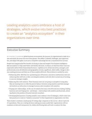 A Harvard Business   1
                                                                                                               Review Analytic
                                                                                                               Services Report




Leading analytics users embrace a host of
strategies, which evolve into best practices
to create an “analytics ecosystem” in their
organizations over time.


Executive Summary

IN A RAPIDLY CHANGING global business environment, the pressure on organizations to make accu-
rate and timely decisions has never been greater. The ability to identify challenges, spot opportuni-
ties, and adapt with agility is not just a competitive advantage but also a requirement for survival.

People have long preached the benefits of relying on data and insights from business intelligence
(BI) and analytics to help make better and timelier decisions. A reliance on data from these tools was
expected to deliver better financial performance. A global survey of 646 executives, managers, and
professionals across all industries and geographies reveals a significant, albeit subtle, change in deci-
sion-making processes and their use of these analytics/BI tools. This evolution is marked by users:
  ππ nhancing skills. With the ever-quickening pace of business, executives and business users are
    E
    enhancing their skill sets so they can integrate analytics tools into their normal way of working
    to uncover strategic insights.
  ππ alancing data with instincts. These business users are not going on autopilot in using data;
    B
    they are learning how to strike the precise balance between using analytics and their manage-
    rial instincts as well as how to manage business rules in tandem with analytics.
  ππ orging new relationships. As the use of analytics becomes critical for decision making, leading
    F
    business users are forging new—and deeper—relationships with analytics professionals, elevat-
    ing them to the position of trusted internal consultant.
  ππ eveloping best practices. Leading analytics users embrace a host of strategies, which evolve into
    D
    best practices to create an “analytics ecosystem” in their department or organization over time.

These leaders constitute a small group of cutting-edge companies in the survey—about 11 percent
of respondents. They are creating decision-making processes inside their organizations with an
emphasis on data and transparency by widely distributing data and tools to analyze the data.
 