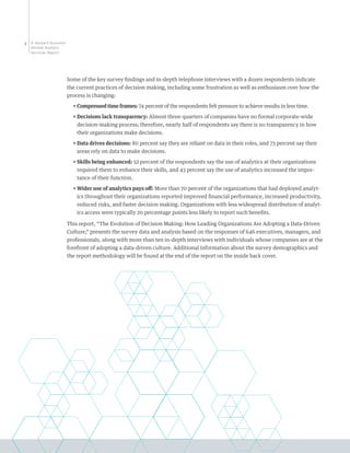 2   A Harvard Business
    Review Analytic
    Services Report




                         Some of the key survey findings and in-depth telephone interviews with a dozen respondents indicate
                         the current practices of decision making, including some frustration as well as enthusiasm over how the
                         process is changing:
                           ππ ompressed time frames: 74 percent of the respondents felt pressure to achieve results in less time.
                             C
                           ππ ecisions lack transparency: Almost three-quarters of companies have no formal corporate-wide
                             D
                             decision-making process; therefore, nearly half of respondents say there is no transparency in how
                             their organizations make decisions.
                           ππ ata drives decisions: 80 percent say they are reliant on data in their roles, and 73 percent say their
                             D
                             areas rely on data to make decisions.
                           ππ kills being enhanced: 52 percent of the respondents say the use of analytics at their organizations
                             S
                             required them to enhance their skills, and 43 percent say the use of analytics increased the impor-
                             tance of their function.
                           ππ ider use of analytics pays off: More than 70 percent of the organizations that had deployed analyt-
                             W
                             ics throughout their organizations reported improved financial performance, increased productivity,
                             reduced risks, and faster decision making. Organizations with less widespread distribution of analyt-
                             ics access were typically 20 percentage points less likely to report such benefits.

                         This report, “The Evolution of Decision Making: How Leading Organizations Are Adopting a Data-Driven
                         Culture,” presents the survey data and analysis based on the responses of 646 executives, managers, and
                         professionals, along with more than ten in-depth interviews with individuals whose companies are at the
                         forefront of adopting a data-driven culture. Additional information about the survey demographics and
                         the report methodology will be found at the end of the report on the inside back cover.
 