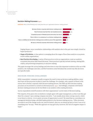 4   A Harvard Business
    Review Analytic
    Services Report




                         Decision-Making Processes Figure 1
                         QUESTION: Which of the following most closely describes your organization’s decision-making process?


                                                     We have a formal, corporate-wide decision-making process                           27%

                                                          Most functional areas have their own standard process                       22%

                                                   A standard process is followed across some areas, but not all                  19%

                                                  There is little or no consistency in our decision-making process              14%

                         I have no visibility into the decision-making process outside my area of the organization        9%

                                                   We have an informal corporate-wide decision-making process            8%




                              forging deeper, more consultative relationships with analysts who in the past were simply viewed as
                             “report producers.”
                            ππ  tages of Evolution. A clear pattern is emerging about the stages of how these analytics ecosystems
                               S
                              evolve within organizations.
                            ππ  est Practices Developing. A series of best practices evolve as organizations create an analytics
                               B
                              ecosystem that prizes data-based decisions. These practices typically include training, sharing KPIs
                              widely, and promoting transparency in decision making.

                         This paper leverages the survey findings and interviews to trace this important evolution in the use of BI/
                         analytics, the challenges users face, and the frustration some feel about the current way that decisions
                         are typically made.


                         DECISION-MAKING CHALLENGES
                         While respondents’ companies usually recognize the need to step up decision-making abilities, many
                         don’t have all the processes in place to meet the challenge. For example, only a quarter of those in the
                         survey have a formal, corporate-wide decision-making process. One-fifth say their decision-making
                         processes are inconsistent or at best an informal process. Figure 1 And tellingly, companies with flawed
                         decision-making processes are far less likely to use analytics when making decisions.

                         Survey respondents noted frustration with their organizations’ current states of decision making.

                     “The majority of my peers rely on intuition or simply agree with upper management, as they trust they got
                         there for a reason,” says a mining company executive. “I am usually alone when voicing concern, which
                         is not done to criticize—it is to point out areas of opportunity to excel.” He noted that an overreliance on
                         managerial intuition brings a decided haphazardness to the decision-making process. “Often decisions
                         are made to see if the change works out, and if it doesn’t, then we can always go back to how it was or try
                         something new,” he says. “With this approach we may get lucky; however, the risk of a negative impact is
                         larger.”
 