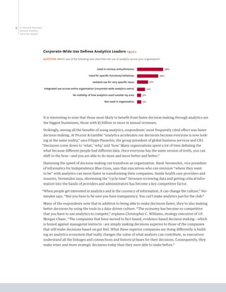 6   A Harvard Business
    Review Analytic
    Services Report




                         Corporate-Wide Use Defines Analytics Leaders Figure 3
                         QUESTION: Which one of the following best describes the use of analytics across your organization?


                                                                      Used in various units/divisions                           36%

                                                               Used for speciﬁc functions/initiatives                     28%

                                                                  Isolated use for very speciﬁc issue             15%

                         Integrated use across entire organization (corporate-wide analytics users)              11%

                                                 No visibility of how analytics used outside my area        5%

                                                                            Not used in organization        5%




                         It is interesting to note that those most likely to benefit from faster decision making through analytics are
                         the biggest businesses, those with $5 billion or more in annual revenues.

                         Strikingly, among all the benefits of using analytics, respondents’ most frequently cited effect was faster
                         decision making. At Procter  Gamble “analytics accelerates our decisions because everyone is now look-
                         ing at the same reality,” says Filippo Passerini, the group president of global business services and CIO.
                     “Decisions come down to ‘what,’ ‘why,’ and ‘how.’ Many organizations spent a lot of time debating the
                         what because different people had different data. Once everyone has the same version of truth, you can
                         shift to the how—and you are able to do more and more better and better.”

                         Hastening the speed of decision making can transform an organization. Hank Vermeulen, vice president
                         of informatics for Independence Blue Cross, says that executives who can envision “where they want
                         to be” with analytics can move faster in transforming their companies. Inside health care providers and
                         insurers, Vermeulen says, shortening the “cycle time” between reviewing data and getting critical infor-
                         mation into the hands of providers and administrators has become a key competitive factor.

                     “When people get interested in analytics and in the currency of information, it can change the culture,” Ver-
                         meulen says. “But you have to be sure you have transparency. You can’t make analytics just for the club.”

                         Many of the respondents note that in addition to being able to make decisions faster, they’re also making
                         better decisions by using the tools in a data-driven culture. “The economy has become so competitive
                         that you have to use analytics to compete,” explains Christopher C. Williams, strategy executive of J.P.
                         Morgan Chase. “The companies that have moved to fact-based, evidence-based decision making—which
                         is honed against managerial instincts—are simply making decisions superior to those of the companies
                         that still make decisions based on gut feel. What these superior companies are doing differently is build-
                         ing an analytics ecosystem that really changes the value of what analysts can contribute, so executives
                         understand all the linkages and connections and historical bases for their decisions. Consequently, they
                         make wiser and more strategic decisions today than they were able to make before.”
 