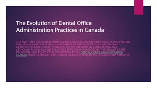 The Evolution of Dental Office
Administration Practices in Canada
THE FACT THAT THE DENTAL PROFESSION IS FOCUSED ON PATIENTS’ HEALTH AND OVERALL
WELL-BEING MAKES IT A VITAL COMPONENT OF THE WIDE FIELD OF HEALTHCARE
ACTIVITIES. IN MOST CASES, HOWEVER, ATTENTION GOES TO CLINICAL PRACTICE,
ALTHOUGH RUNNING A DENTAL OFFICE EFFICIENTLY IS IMPORTANT FOR QUALITY CARE
PROVISION. THIS FUNCTION IS PERFORMED BY THE DENTAL OFFICE ADMINISTRATION
CANADA, WHICH ENSURES THAT DENTAL PRACTICES WITHIN THE COUNTRY ARE SMOOTH.
 