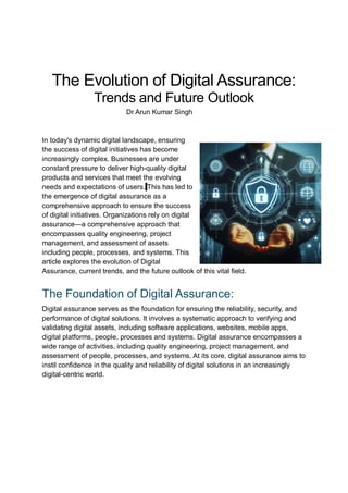 The Evolution of Digital Assurance:
Trends and Future Outlook
Dr Arun Kumar Singh
In today's dynamic digital landscape, ensuring
the success of digital initiatives has become
increasingly complex. Businesses are under
constant pressure to deliver high-quality digital
products and services that meet the evolving
needs and expectations of users. This has led to
the emergence of digital assurance as a
comprehensive approach to ensure the success
of digital initiatives. Organizations rely on digital
assurance—a comprehensive approach that
encompasses quality engineering, project
management, and assessment of assets
including people, processes, and systems. This
article explores the evolution of Digital
Assurance, current trends, and the future outlook of this vital field.
The Foundation of Digital Assurance:
Digital assurance serves as the foundation for ensuring the reliability, security, and
performance of digital solutions. It involves a systematic approach to verifying and
validating digital assets, including software applications, websites, mobile apps,
digital platforms, people, processes and systems. Digital assurance encompasses a
wide range of activities, including quality engineering, project management, and
assessment of people, processes, and systems. At its core, digital assurance aims to
instil confidence in the quality and reliability of digital solutions in an increasingly
digital-centric world.
 
