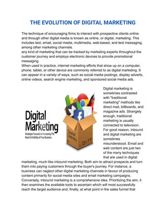 THE EVOLUTION OF DIGITAL MARKETING
The technique of encouraging firms to interact with prospective clients online
and through other digital media is known as online, or digital, marketing. This
includes text, email, social media, multimedia, web-based, and text messaging,
among other marketing channels.
any kind of marketing that can be tracked by marketing experts throughout the
customer journey and employs electronic devices to provide promotional
messaging.
When used in practice, internet marketing efforts that show up on a computer,
phone, tablet, or other device are commonly referred to as digital marketing. It
can appear in a variety of ways, such as social media postings, display adverts,
online videos, search engine marketing, and sponsored social media ads.
Digital marketing is
sometimes contrasted
with "traditional
marketing" methods like
direct mail, billboards, and
magazine ads. Strangely
enough, traditional
marketing is usually
connected to television.
For good reason, inbound
and digital marketing are
sometimes
misunderstood. Email and
web content are just two
of the many techniques
that are used in digital
marketing, much like inbound marketing. Both aim to attract prospects and turn
them into paying customers through the buyer's journey. For instance, a
business can neglect other digital marketing channels in favour of producing
content primarily for social media sites and email marketing campaigns.
Conversely, inbound marketing is a comprehensive idea. Prioritizing the aim, it
then examines the available tools to ascertain which will most successfully
reach the target audience and, finally, at what point in the sales funnel that
 