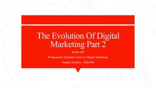 The Evolution Of Digital
Marketing Part 2
Serina Gill
Postgraduate Diploma Course in Digital Marketing
Student Number: 76263284
 