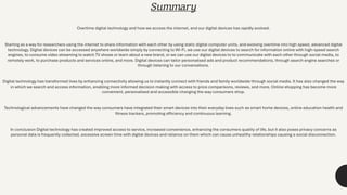 Summary
Overtime digital technology and how we access the internet, and our digital devices has rapidly evolved.
Starting as a way for researchers using the internet to share information with each other by using static digital computer units, and evolving overtime into high speed, advanced digital
technology. Digital devices can be accessed anywhere worldwide simply by connecting to Wi-Fi, we use our digital devices to search for information online with high-speed search
engines, to consume video streaming to watch TV shows or learn about a new brand, or we can use our digital devices to to communicate with each other through social media, to
remotely work, to purchase products and services online, and more. Digital devices can tailor personalised ads and product recommendations, through search engine searches or
through listening to our conversations.
Digital technology has transformed lives by enhancing connectivity allowing us to instantly connect with friends and family worldwide through social media. It has also changed the way
in which we search and access information, enabling more informed decision making with access to price comparisons, reviews, and more. Online shopping has become more
convenient, personalised and accessible changing the way consumers shop.
Technological advancements have changed the way consumers have integrated their smart devices into their everyday lives such as smart home devices, online education health and
fitness trackers, promoting efficiency and continuous learning.
In conclusion Digital technology has created improved access to service, increased convenience, enhancing the consumers quality of life, but it also poses privacy concerns as
personal data is frequently collected, excessive screen time with digital devices and reliance on them which can cause unhealthy relationships causing a social disconnection.
 