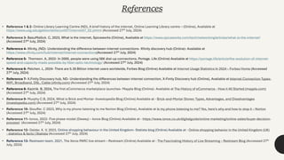 References
• Reference 1 & 2- Online Library Learning Centre (ND), A brief history of the internet, Online Learning Library centre – (Online), Available at
https://www.usg.edu/galileo/skills/unit07/internet07_02.phtml (Accessed 27th July, 2024)
• Reference 3- BasuMallick. C, 2023, What is the internet, Spiceworks (Online), Available at https://www.spiceworks.com/tech/networking/articles/what-is-the-internet/
(Accessed 27th July, 2024)
• Reference 4- Xfinity, (ND)- Understanding the difference between internet connections- Xfinity discovery hub (Online)- Available at
https://www.xfinity.com/hub/internet/internet-connections(Accessed 27th July, 2024)
• Reference 5- Thomson. A, 2022- In 2000, people were using 56K dial-up connections, Portage. Life (Online) Available at https://portage.life/article/the-evolution-of-internet-
speed-and-capacity-made-possible-by-fiber-optic-technology/ (Accessed 27th July, 2024)
• Reference 6- Pelchen. L, 2024- There are 5.35 Billion internet users worldwide, Forbes Blog (Online) Available at Internet Usage Statistics In 2024 – Forbes Home (Accessed
27th July, 2024)
• Reference 7- X.Finity Discovery hub, ND- Understanding the differences between internet connection, X-Finity Discovery hub (Online), Available at Internet Connection Types:
WiFi, Broadband, DSL, Cable (xfinity.com) (Accessed 27th July, 2024)
• Reference 8- Kazinik. B, 2024, The first eCommerce marketplace launches- Mayple Blog (Online)- Available at The History of eCommerce - How it All Started (mayple.com)
(Accessed 27th July, 2024)
• Reference 9- Murphy C.B, 2024, What is Brick and Mortar- Investopedia Blog (Online) Available at - Brick-and-Mortar Stores: Types, Advantages, and Disadvantages
(investopedia.com) (Accessed 27th July, 2024)
• Reference 10- Stouffer. C 2023, Why is my phone listening to me Norton Blog (Online), Available at Is my phone listening to me? Yes, here’s why and how to stop it – Norton
(Accessed 27th July, 2024)
• Reference 11- Ionos, 2022- Five phase model (Dewey) – Ionos Blog (Online) Available at - https://www.ionos.co.uk/digitalguide/online-marketing/online-sales/buyer-decision-
process/ (Accessed 27th July, 2024)
• Reference 12- Gelder. K. V, 2023, Online shopping behaviour in the United Kingdom- Statista blog (Online) Available at - Online shopping behavior in the United Kingdom (UK)
- statistics & facts | Statista (Accessed 27th July, 2024)
• Reference 13- Restream team, 2021, The Xerox PARC live stream – Restream (Online) Available at - The Fascinating History of Live Streaming – Restream Blog (Accessed 27th
July, 2024)
 