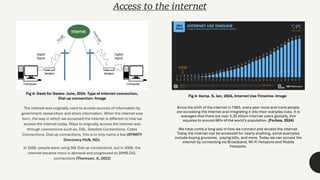 Access to the internet
The internet was originally used to access sources of information by
government researchers and share information. When the internet was
born, the way in which we accessed the internet is different to how we
access the internet today. Ways to originally access the internet was
through connections such as, DSL, Satellite Connections, Cable
Connections, Dial up connections, this is to only name a few (XFINITY
Discovery HUB, ND).
In 2000, people were using 56k Dial up connections, but in 2006, the
internet became more in demand and progressed to 20MB DSL
connections (Thomson. A, 2022)
Fig 4- Geek for Geeks- June, 2024- Type of internet connection,
Dial up connection- Image
Fig 4- Kemp. S, Jan, 2024, Internet Use Timeline- Image
Since the birth of the internet in 1983, every year more and more people
are accessing the internet and integrating it into their everyday lives. It is
averaged that there are over 5.35 billion internet users globally, this
equates to around 66% of the world’s population. (Forbes, 2024)
We have come a long way in how we connect and access the internet.
Today the internet can be accessed for nearly anything, some examples
include buying groceries, paying bills, and more. Today we can access the
internet by connecting via Broadband, Wi-Fi Hotspots and Mobile
Hotspots.
 