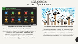 The use of Digital devices such as Laptop’s, Tv’s, Smartphones, Tablets,
Video games and more are widely accessed by audiences every-day. All over
the globe countries have some form of access to the internet available.
This means the internet can be accessed from any digital device, anytime,
worldwide by simply connecting to the Wifi or through a mobile hotspot.
Digital devices
accessed by audiences
Fig 5- Kemp. S- Jan, 2022 – Device Ownership- Image Fig 6- Santos. K- May, 2020 – Access to digital devices through Wifi
Different audiences connect to the internet via different digital devices such as
mobile phone, Laptop, a tablet device and more. The most popular way
audiences connect and access the internet is by connecting via Broadband, Wi-
Fi Hotspots and Mobile Hotspots (XFINITY Discovery HUB, ND).
In this image you can see the statistics of device ownership in 2022.
Audiences use their digital devices for several different things, for example;
studying, entertainment, optimising search engines, social networking and
more.
 