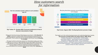 Before the first Ecommerce Marketplace launched in 1992 (Kazinik. B,
2024), customers traditionally visited businesses physical stores
offering products, services and recommendations, face to face to its
customers. This is what is known as a Brick-and-Mortar stores (Murphy,
C. B, 2024).
The way in which customers search for information today upon first
recognition of a want or need typically turn to their digital devices rather
than going to a store. They use their digital devices to access the
internet via a search engine for products and price comparison. Our
phones listen to us and create personalised adverts and
recommendations for products and services study finds. (Stouffer. C,
2023)
How customers search
for information
Fig 8- Ionos- August, 2022- The Buying Decision process- Image
Fig 7- Iskiev. M – October 2023, Consumer preference on how to
discover new products- Image
This leads us to the online buying process and understanding how it works.
The process is broken down into steps; (Ionos, 2022, FIG 8)
Problem Recognition / Identification – Broken glass
Information Search – Searching for shatter proof glass
Evaluation of Alternatives Phase – Price comparison
Purchase Decision – Adding the item to basket and checking out
Post-Purchase Evaluation – How satsifided they are with product and
product review for other customers
 